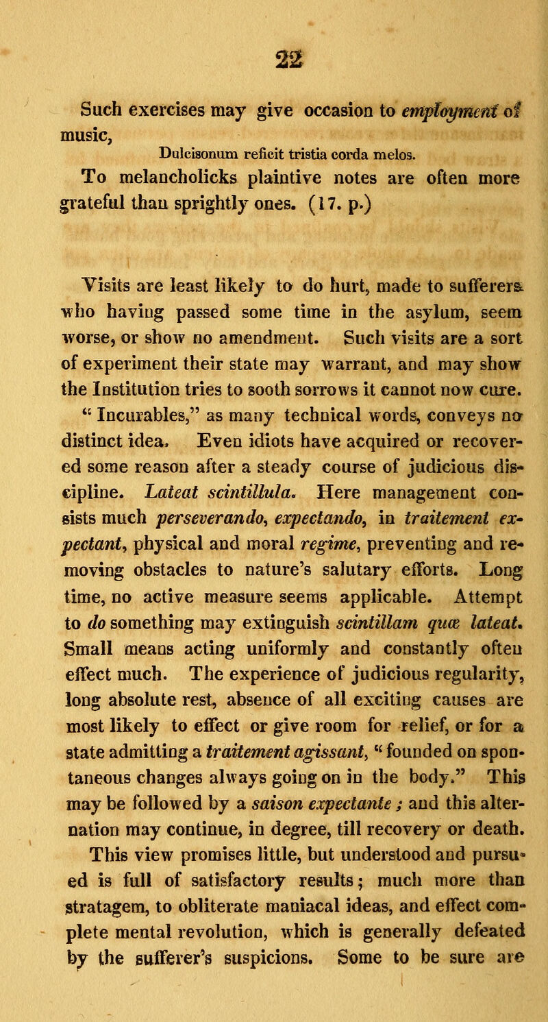 22t Such exercises may give occasion to emplmjmcnt of music, Dulcisonum reficit tristia corda melos. To melancholicks plaintive notes are often more grateful than sprightly ones. (17. p.) Visits are least likely to do hurt, made to sufierera ■who having passed some time in the asylum, seem worse, or show no amendment. Such visits are a sort of experiment their state may warrant, and may show the Institution tries to sooth sorrows it cannot now cure.  Incurables, as many technical words, conveys no distinct idea. Even idiots have acquired or recover- ed some reason after a steady course of judicious dis- cipline. Lateat scintillula. Here management con- sists much perseverando, expectando, in traitement ex- pedant, physical and moral regime^ preventing and re- moving obstacles to nature's salutary efforts. Long time, no active measure seems applicable. Attempt to do something may extinguish scintillam qim lateat. Small means acting uniformly and constantly often effect much. The experience of judicious regularity, long absolute rest, absence of all exciting causes are most likely to effect or give room for relief, or for a state admitting a traitement agissant, *' founded on spon- taneous changes always going on in the body. This may be followed by a saison expectante ; and this alter- nation may continue, in degree, till recovery or death. This view promises little, but understood and pursu» ed is full of satisfactory results; much more than stratagem, to obliterate maniacal ideas, and effect com- plete mental revolution, which is generally defeated by the sufferer's suspicions. Some to be sure are