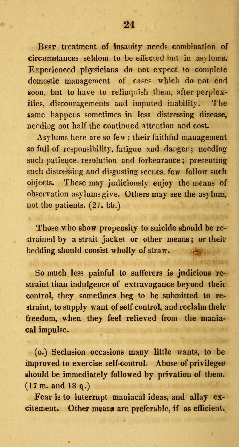 Best treatment of insanity needs combination of circumstances seldom to be efiected biit in asylums. Experienced physicians do not expect to complete domestic management of cases which do not end soon, but to have to relinq^asb them, after perplex- ities, discouragements and imputed inability. The same happens sometimes in less distressing disease, neediog not half the continued attention and cost. Asylums here are so few; their faithful management so full of responsibility, fatigue and danger; needing such patience, resolution and forbearance; presenting such distressing and disgusting scenes, few follow such objects. These may judiciously enjoy the means of observation asylums give. Othei^ may see the asylum, not the patients. (21. bb.) Those who show propensity to suicide should be re- strained by a strait jacket or other means; or theiv bedding should consist wholly of straAv. r^^ So much less painful to sufferers is judicious re- straint than indulgence of extravagance beyond their control, they sometimes beg to be submitted to re- straint, to supply want of self control, and reclaim their freedom, when they feel relieved from the mania- cal impulse. (o.) Seclusion occasions many little wants, to be improved to exercise self-control. Abuse of pnvileges should be immediately followed by privation of them. (17 m. and 18 q.) Fear is to interrupt maniacal ideas, and allay ex- citement* Other means are preferable, if as efficient^