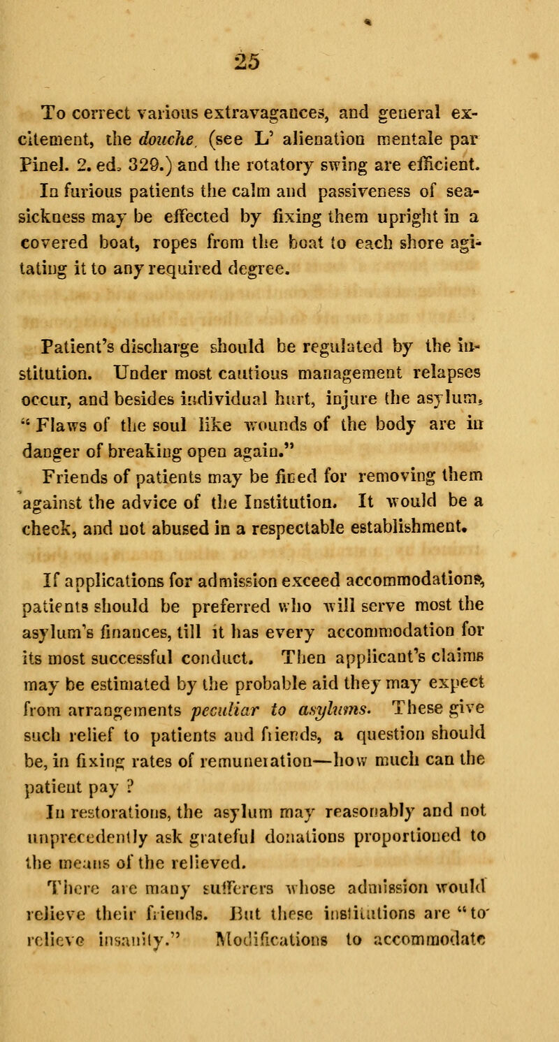 & To correct various extravagances, and general ex- citement, the douche, (see L' alienatioD mentale par Pinel. 2. ed> 329.) and the rotatory swing are efficient. la furious patients the calm and passiveness of sea- sickness may be effected by fixing them upright in a covered boat, ropes from tlie boat to each shore agi- tating it to any required degree. Patient's discharge should be regulated by the in- stitution. Under most cautious management relapses occur, and besides individual hurt, injure the asylumj  Flaws of the soul like wounds of the body are in danger of breaking open again. Friends of patients may be ficed for removing them against the advice of tlie Institution. It Avould be a check, and not abused in a respectable establishmenU If applications for admission exceed accommodations, patients should be preferred who will serve most the asylum's finances, till it has every accommodation for its most successful conduct. Then applicant's claims may be estimated by the probable aid they may expect from arrangements peculiar to asylums. These give such relief to patients and fi lends, a question should be, in fixing rates of remuneiation—how much can the patient pay ? In restorations, the asylum may reasonably and not unprecedently ask grateful donations proportioned to the means of the relieved. There are many sulferers whose admission would relieve their friends. I^ut these iiisJiuitions areto' relieve iiisaiiily. IMot'ifications to accommodatf