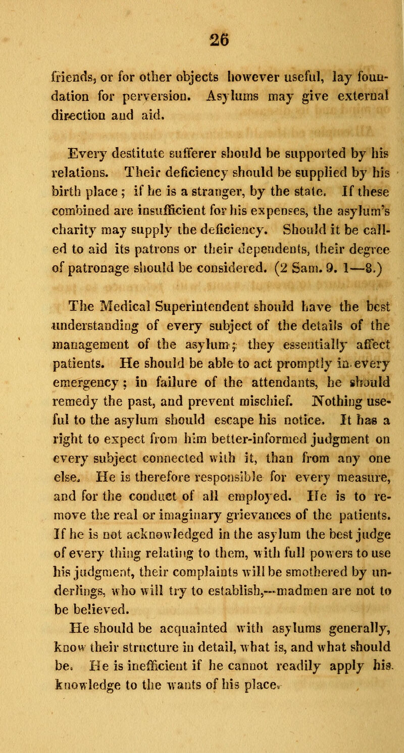 friendsj or for other objects however useful, lay fouu- dation for perversion. Asylums may give external dirtectiou and aid. Every destitute sufferer should be supported by his relations. Their deficiency should be supplied by his birth place ; if he is a stranger, by the stale. If these combined are insufficient forliis expenses, the asylum's charity may supply the deficiency. Should it be call- ed to aid its patrons or their dependents, their degree of patronage should be considered. (2 Sam. 9, 1—8.) The Medical Superintendent should have the best understanding of every subject of the details of the management of the asylun>f they essentially affect patients. He should be able to act promptly in every emergency: in failure of the attendants, he should remedy the past, and prevent miscliief. ISTothing use- ful to the asylum should escape his notice. It has a right to expect from him better-informed judgment on every subject connected with it, than from any one else^ He is therefore responsible for every measure, and for the conduct of all employed. He is to re- move the real or imaginary grievances of the patients. If he is not acknowledged in the asylum the best judge of every thing relathig to them, with full powers to use his judgment, their complaints will be smothered by un- derlings, who will try to establisbj—madmen are not to be believed. He should be acquainted with asylums generally, know their structure in detail, what is, and what should be. He is inefficient if he cannot readily apply his. knowledge to the wants of his place.