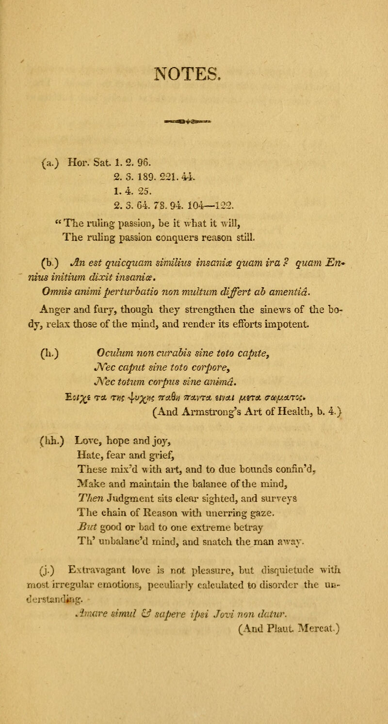 NOTES, (a.) Hoi\ Sat. 1.2. 96. 2. 3. 189. 221. 44. 1. 4. 25. 2. 3. 64. 78.94. 104—122. *'The ruling passion, be it v.^hat it will, The ruling passion conquers reason still. (b.) An est qnicqnam similmis insanix quam ira ? quam En* niiis initium dixit insanice. Omnis animi perturbatio nonmultum differt ah amentia. Anger and furj, though they strengthen the sinews of the bo- dy, relax those of the mind, and render its efforts impotent. (h.) Oculum non curabis sine toto captte, JVec capiit sine toto corpore, JVec totum corpus sine cmimd. Eit^i ret T»? ■^^X'^^ TTuQn TTUVTA U\Ctl fAiTet tTOI/Utl.'TOS* (And Armstrong's Art of Health, b. 4.) (hh.) Love, hope and joy. Hate, fear and grief. These mbc'd with art, and to due bounds confin'd. Make and maintain the balance of the mind. Then Judgment sits clear sighted, and surveys The chain of Reason witli unerring gaze. JBtrt good or bad to one extreme betray Th' unbalanc'd mind, and snatch the man away. (j.) Extravagant love is not pleasure, but disquietude with most irregular emotions, peculiarly calculated to disorder the un- derstanding. Amare stmul & sapere ipsi Jovi non datur. (And Plaut. Mercat.)