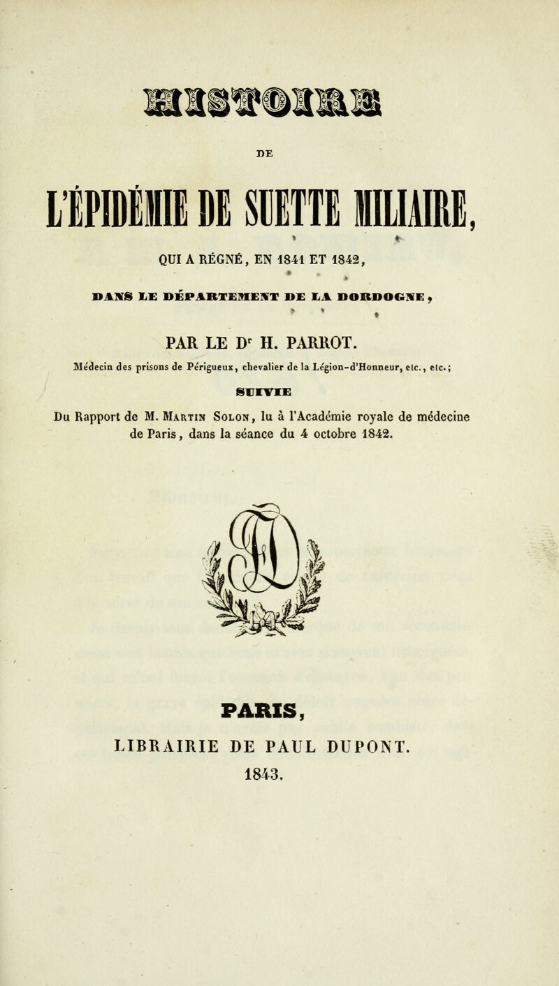 ,6rra^èfiçffê\iêr¥' DE L'ÉPIDÉMIE DE SCETTEILIAIRE. QUI A RÉGNÉ, EN 1841 ET 1842, DANS EE DÉPARTEMENT DE EA DORDOCtNE . PAR LE Dr H. PARROT. Médecin des prisons de Pe'rigueux, chevalier de la Le'gion-d'Honneur, etc., etc.; SUIVIE Du Rapport de M. Martin Solon , lu à l'Académie royale de médecine de Paris, dans la séance du 4 octobre 1842. PARIS, LIBRAIRIE DE PAUL DUPONT. 1843.