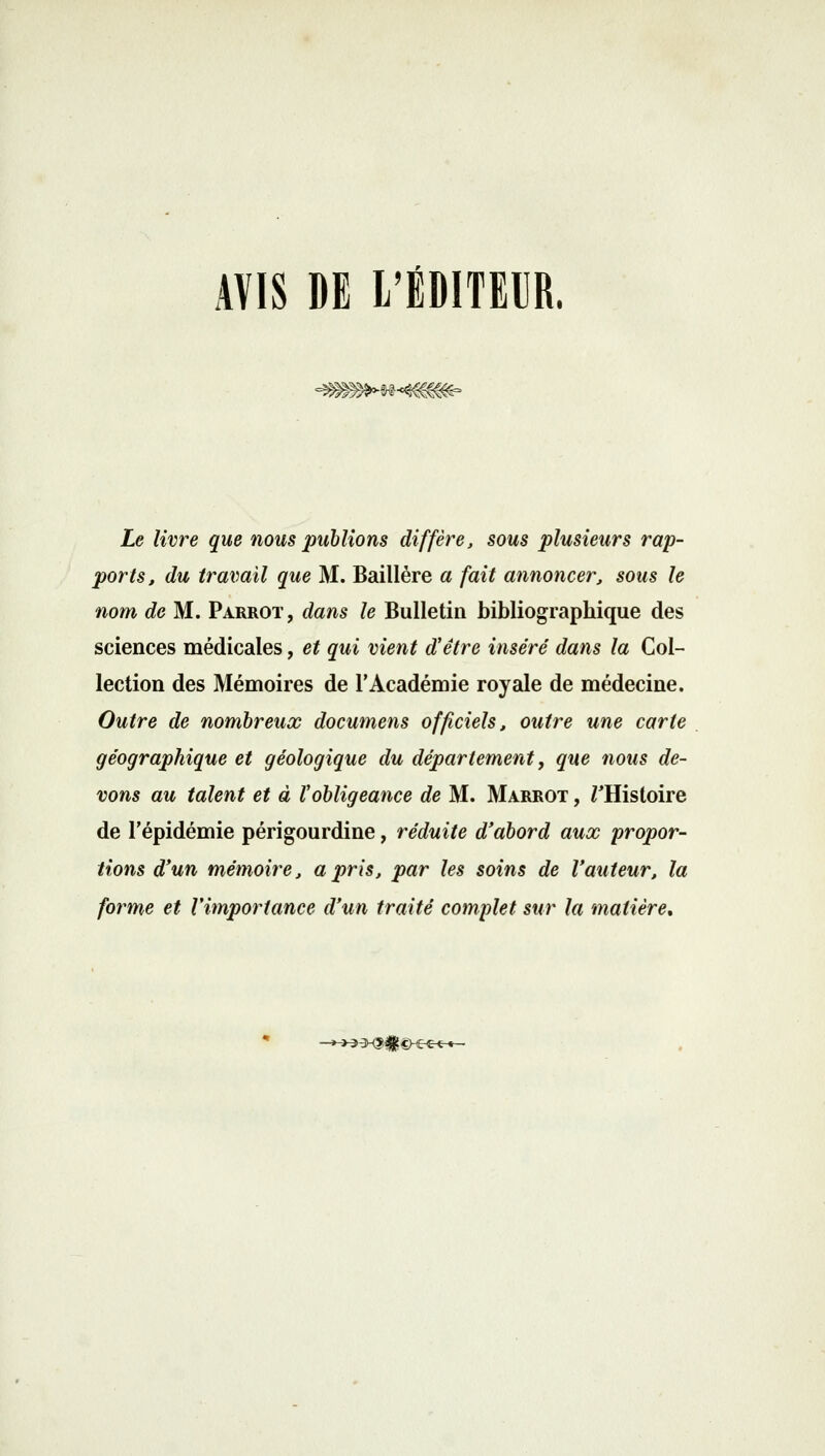 AVIS DE L'ÉDITEUR, -m^M<4$m~ Le livre que nous publions diffère, sous plusieurs rap- ports, du travail que M. Baillére a fait annoncer, sous le nom de M. Parrot, dans le Bulletin bibliographique des sciences médicales, et qui vient d'être inséré dans la Col- lection des Mémoires de l'Académie royale de médecine. Outre de nombreux documens officiels, outre une carte géographique et géologique du département, que nous de- vons au talent et à Vobligeance de M. Marrot , /'Histoire de l'épidémie périgourdine, réduite d'abord aux propor- tions d'un mémoire, a pris, par les soins de l'auteur, la forme et l'importance d'un traité complet sur la matière. ->3»X?#£-etre-