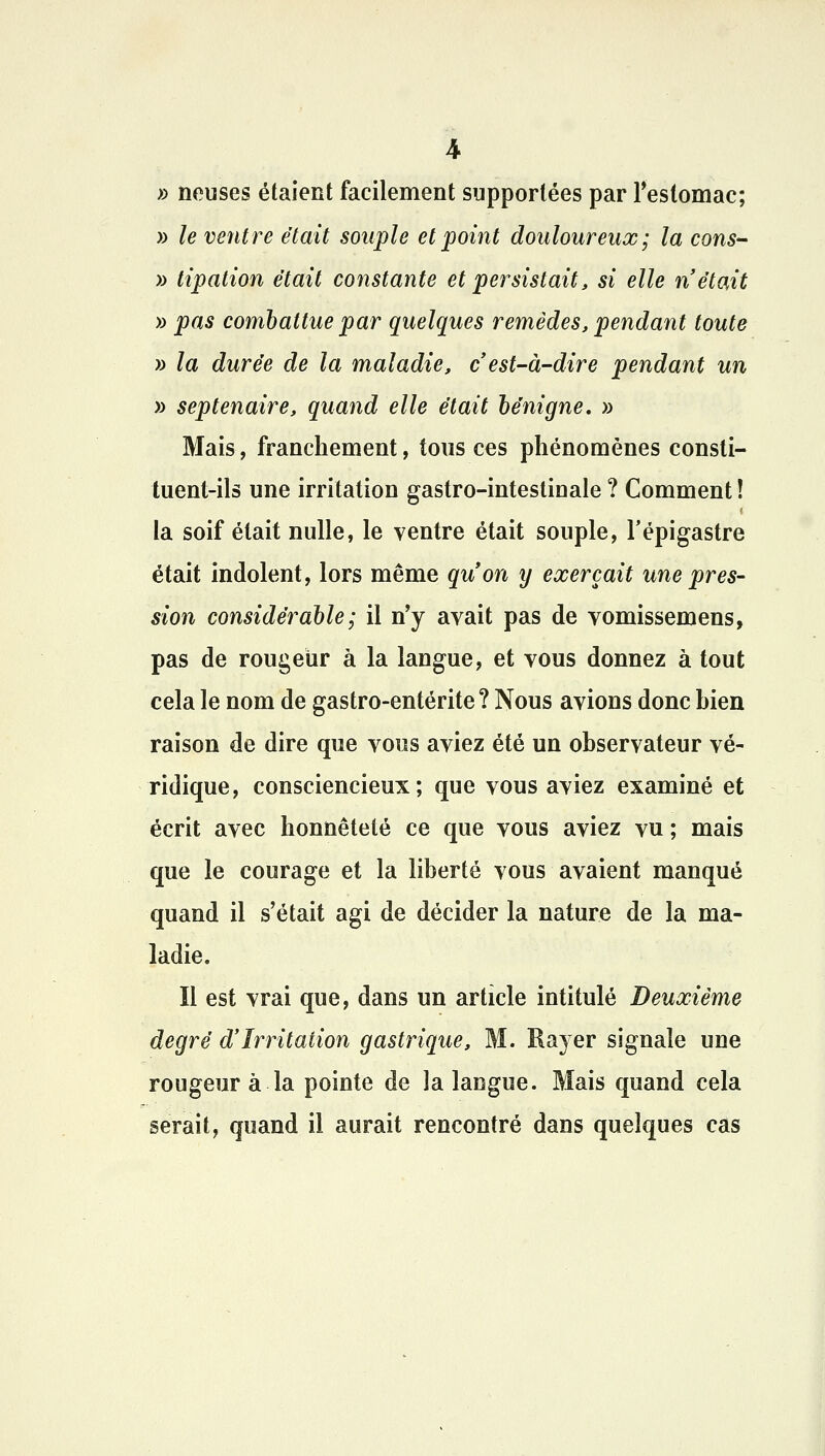 » neuses étaient facilement supportées par l'estomac; » le ventre était souple et point douloureux ; la cons- » tipation était constante et persistait, si elle n'était » pas combattue par quelques remèdes, pendant toute » la durée de la maladie, c est-à-dire pendant un » septénaire, quand elle était bénigne. » Mais, franchement, tous ces phénomènes consti- tuent-ils une irritation gastro-intestinale ? Comment ! la soif était nulle, le ventre était souple, l'épigastre était indolent, lors même qu'on y exerçait une pres- sion considérable ; il n'y avait pas de vomissemens, pas de rougeur à la langue, et vous donnez à tout cela le nom de gastro-entérite ? Nous avions donc bien raison de dire que vous aviez été un observateur vé- ridique, consciencieux; que vous aviez examiné et écrit avec honnêteté ce que vous aviez vu ; mais que le courage et la liberté vous avaient manqué quand il s'était agi de décider la nature de la ma- ladie. Il est vrai que, dans un article intitulé Deuxième degré d'Irritation gastrique, M. Rayer signale une rougeur à la pointe de la langue. Mais quand cela serait, quand il aurait rencontré dans quelques cas