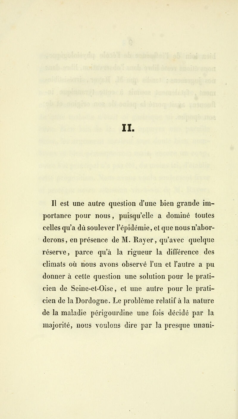 IL Il est une autre question d'une bien grande im- portance pour nous, puisqu'elle a dominé toutes celles qu'a dû soulever l'épidémie, et que nous n'abor- derons, en présence de M. Rayer, qu'avec quelque réserve, parce qu'à la rigueur la différence des climats où nous avons observé l'un et l'autre a pu donner à cette question une solution pour le prati- cien de Seine-et-Oise, et une autre pour le prati- cien de la Dordogne. Le problème relatif à la nature de la maladie périgourdine une fois décidé par la majorité, nous voulons dire par la presque unani-