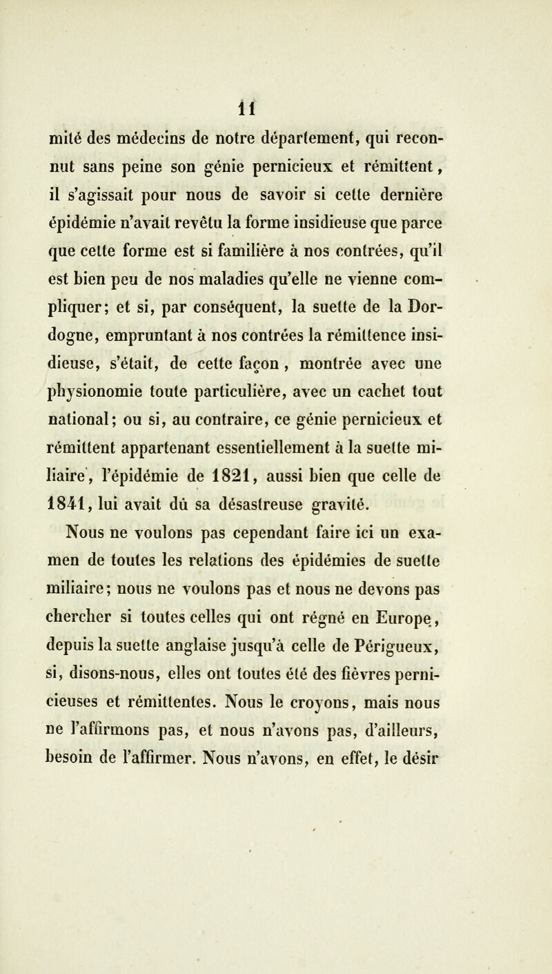 mité des médecins de notre département, qui recon- nut sans peine son génie pernicieux et rémittent, il s'agissait pour nous de savoir si cette dernière épidémie n'avait revêtu la forme insidieuse que parce que celte forme est si familière à nos contrées, qu'il est bien peu de nos maladies qu'elle ne vienne com- pliquer; et si, par conséquent, la suette de la Dor- dogne, empruntant à nos contrées la rémiltence insi- dieuse, s'était, de cette façon , montrée avec une physionomie toute particulière, avec un cachet tout national; ou si, an contraire, ce génie pernicieux et rémittent appartenant essentiellement à la suette mi- liaire, l'épidémie de 1821, aussi bien que celle de 1841, lui avait dû sa désastreuse gravité. Nous ne voulons pas cependant faire ici un exa- men de toutes les relations des épidémies de suette miliaire; nous ne voulons pas et nous ne devons pas chercher si toutes celles qui ont régné en Europe, depuis la suette anglaise jusqu'à celle dePérigueux, si, disons-nous, elles ont toutes été des fièvres perni- cieuses et rémittentes. Nous le croyons, mais nous ne l'affirmons pas, et nous n'avons pas, d'ailleurs, besoin de l'affirmer. Nous n'avons, en effet, le désir