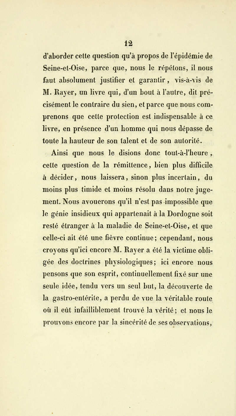 d'aborder celte question qu'à propos de l'épidémie de Seine-et-Oise, parce que, nous le répétons, il nous faut absolument justifier et garantir, vis-à-vis de M. Rayer, un livre qui, d'un bout à l'autre, dit pré- cisément le contraire du sien, et parce que nous com- prenons que cette protection est indispensable à ce livre, en présence d'un homme qui nous dépasse de toute la hauteur de son talent et de son autorité. Ainsi que nous le disions donc tout-à-1'heure , cette question de la rémittence, bien plus difficile à décider, nous laissera, sinon plus incertain, du moins plus timide et moins résolu dans notre juge- ment. Nous avouerons qu'il n'est pas impossible que le génie insidieux qui appartenait à la Dordogne soit resté étranger à la maladie de Seine-et-Oise, et que celle-ci ait été une fièvre continue; cependant, nous croyons qu'ici encore M. Rayer a été la victime obli- gée des doctrines physiologiques; ici encore nous pensons que son esprit, continuellement fixé sur une seule idée, tendu vers un seul but, la découverte de la gastro-entérite, a perdu de vue la véritable route où il eût infailliblement trouvé la vérité ; et nous le prouvons encore par la sincérité de ses observations»