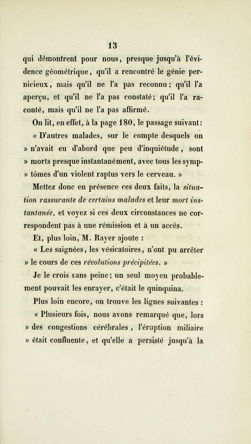 qui démontrent pour nous, presque jusqu'à l'évi- dence géométrique, qu'il a rencontré le génie per- nicieux , mais qu'il ne l'a pas reconnu ; qu'il l'a aperçu, et qu'il ne l'a pas constaté; qu'il l'a ra- conté, mais qu'il ne l'a pas affirmé. On lit, en effet, à la page 180, le passage suivant: « D'autres malades, sur le compte desquels on » n'avait eu d'abord que peu d'inquiétude , sont » morts presque instantanément, avec tous les symp- » tomes d'un violent raptus vers le cerveau. » Mettez donc en présence ces deux faits, la situa- tion rassurante de certains malades et leur mort ins- tantanée, et voyez si ces deux circonstances ne cor- respondent pas à une rémission et à un accès. Et, plus loin, M. Rayer ajoute : « Les saignées, les vésicatoires, n'ont pu arrêter » le cours de ces révolutions précipitées. » Je le crois sans peine; un seul moyen probable- ment pouvait les enrayer, c'était le quinquina. Plus loin encore, on trouve les lignes suivantes : « Plusieurs fois, nous avons remarqué que, lors » des congestions cérébrales , l'éruption miliaire » était confluenle, et qu'elle a persisté jusqu'à la