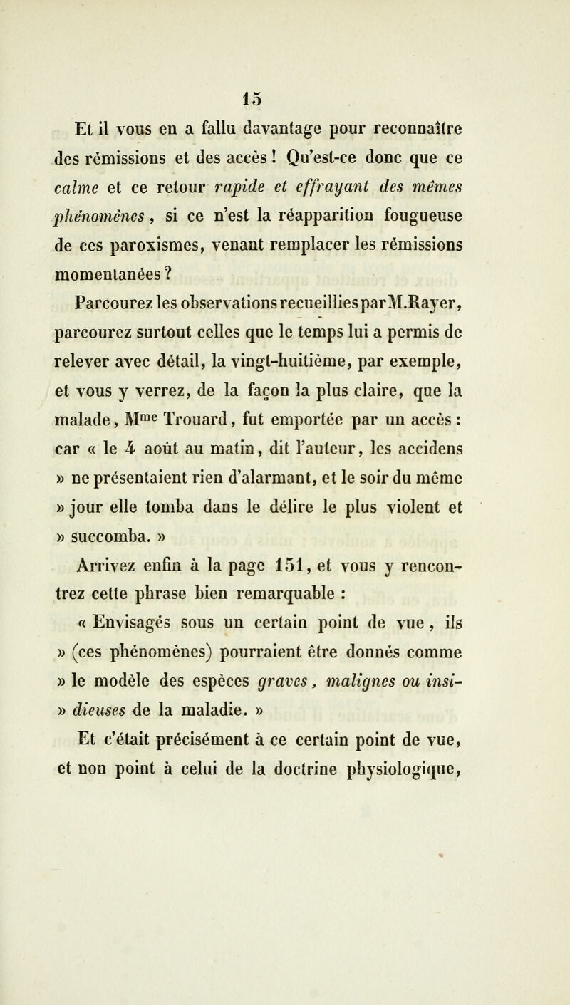 Et il vous en a fallu davantage pour reconnaître des rémissions et des accès ! Qu'est-ce donc que ce calme et ce retour rapide et effrayant des mêmes phénomènes, si ce n'est la réapparition fougueuse de ces paroxismes, venant remplacer les rémissions momentanées ? Parcourez les observations recueillies parM.Rayer, parcourez surtout celles que le temps lui a permis de relever avec détail, la vingt-huitième, par exemple, et vous y verrez, de la façon la plus claire, que la malade, Mrae Trouard, fut emportée par un accès : car « le 4 août au matin, dit l'auteur, les accidens » ne présentaient rien d'alarmant, et le soir du même » jour elle tomba dans le délire le plus violent et » succomba. » Arrivez enfin à la page 151, et vous y rencon- trez cette phrase bien remarquable : <( Envisagés sous un certain point de vue , ils » (ces phénomènes) pourraient être donnés comme » le modèle des espèces graves, malignes ou insi- » dieuses de la maladie. » Et c'était précisément à ce certain point de vue, et non point à celui de la doctrine physiologique,