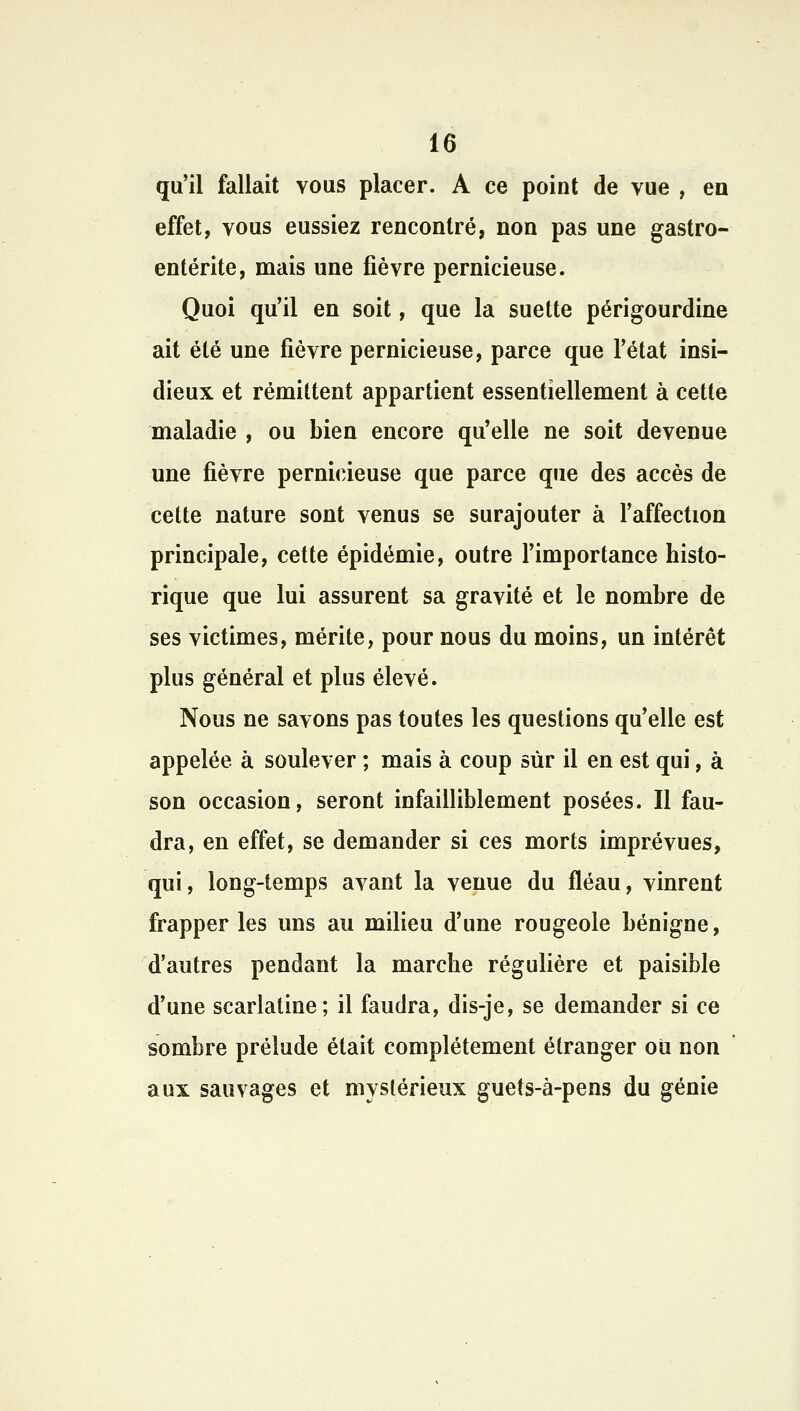 qu'il fallait vous placer. A ce point de vue , en effet, vous eussiez rencontré, non pas une gastro- entérite, mais une fièvre pernicieuse. Quoi qu'il en soit, que la suette périgourdine ait été une fièvre pernicieuse, parce que l'état insi- dieux et rémittent appartient essentiellement à cette maladie , ou bien encore qu'elle ne soit devenue une fièvre pernicieuse que parce que des accès de cette nature sont venus se surajouter à l'affection principale, cette épidémie, outre l'importance histo- rique que lui assurent sa gravité et le nombre de ses victimes, mérite, pour nous du moins, un intérêt plus général et plus élevé. Nous ne savons pas toutes les questions qu'elle est appelée à soulever ; mais à coup sur il en est qui, à son occasion, seront infailliblement posées. Il fau- dra, en effet, se demander si ces morts imprévues, qui, long-temps avant la venue du fléau, vinrent frapper les uns au milieu d'une rougeole bénigne, d'autres pendant la marche régulière et paisible d'une scarlatine; il faudra, dis-je, se demander si ce sombre prélude était complètement étranger ou non aux sauvages et mystérieux guets-à-pens du génie