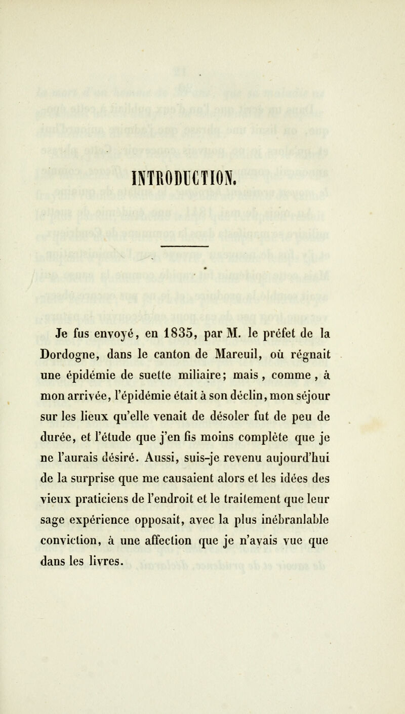 INTRODUCTION. Je fus envoyé, en 1835, par M. le préfet de la Dordogne, dans le canton de Mareuil, où régnait une épidémie de suette miliaire; mais, comme, à mon arrivée, l'épidémie était à son déclin, mon séjour sur les lieux qu'elle venait de désoler fut de peu de durée, et l'étude que j'en fis moins complète que je ne l'aurais désiré. Aussi, suis-je revenu aujourd'hui de la surprise que me causaient alors et les idées des vieux praticiens de l'endroit et le traitement que leur sage expérience opposait, avec la plus inébranlable conviction, à une affection que je n'avais vue que dans les livres.