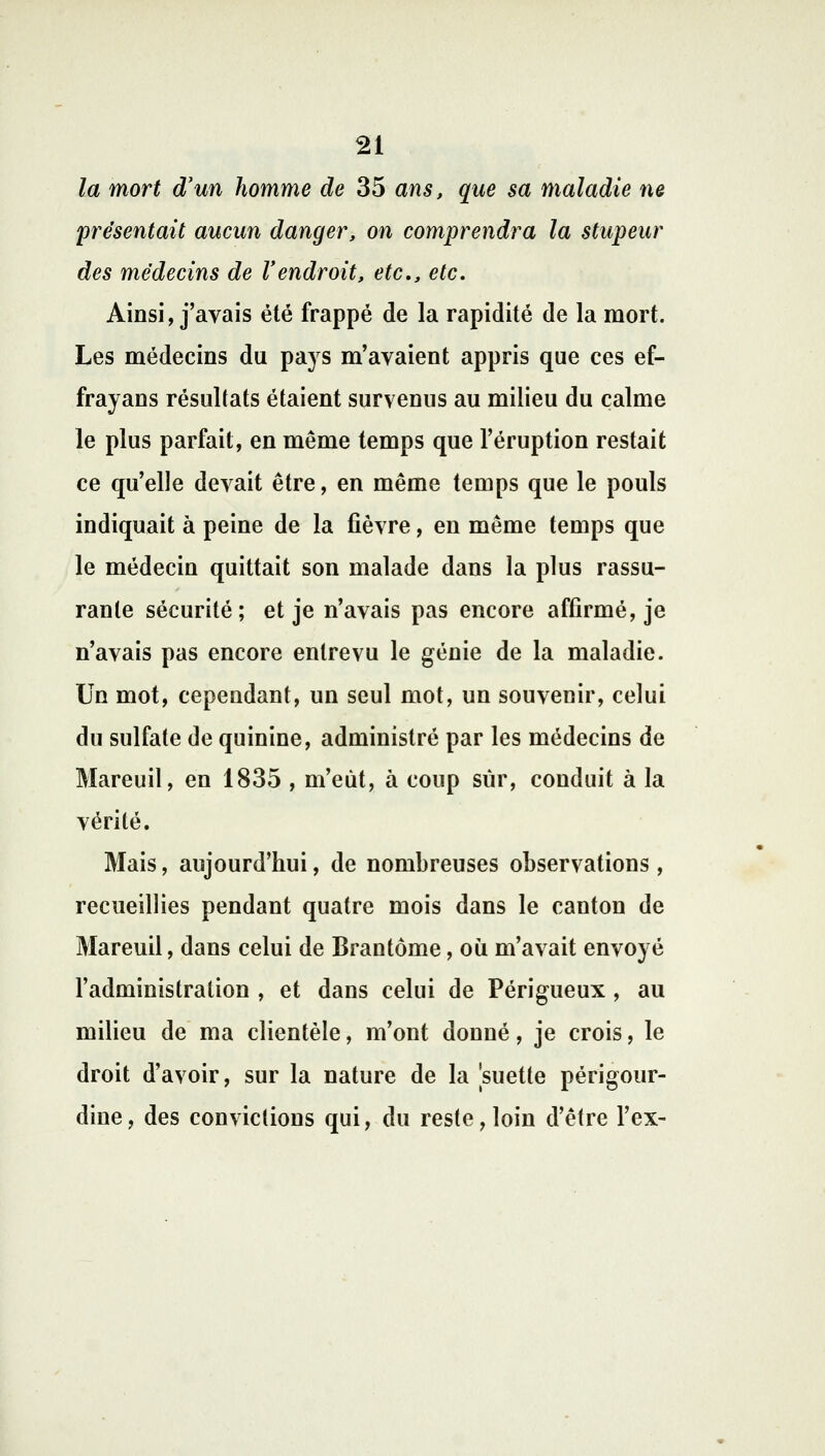 la mort d'un homme de 35 ans, que sa maladie ne présentait aucun danger, on comprendra la stupeur des médecins de l'endroit, etc., etc. Ainsi, j'avais été frappé de la rapidité de la mort. Les médecins du pays m'avaient appris que ces ef- frayans résultats étaient survenus au milieu du calme le plus parfait, en même temps que l'éruption restait ce qu'elle devait être, en même temps que le pouls indiquait à peine de la fièvre, en même temps que le médecin quittait son malade dans la plus rassu- rante sécurité; et je n'avais pas encore affirmé, je n'avais pas encore entrevu le génie de la maladie. Un mot, cependant, un seul mot, un souvenir, celui du sulfate de quinine, administré par les médecins de Mareuil, en 1835 , m'eût, à coup sur, conduit à la vérité. Mais, aujourd'hui, de nombreuses observations, recueillies pendant quatre mois dans le canton de Mareuil, dans celui de Brantôme, où m'avait envoyé l'administration , et dans celui de Périgueux , au milieu de ma clientèle, m'ont donné, je crois, le droit d'avoir, sur la nature de la suette périgour- dine, des convictions qui, du reste, loin d'être l'ex-