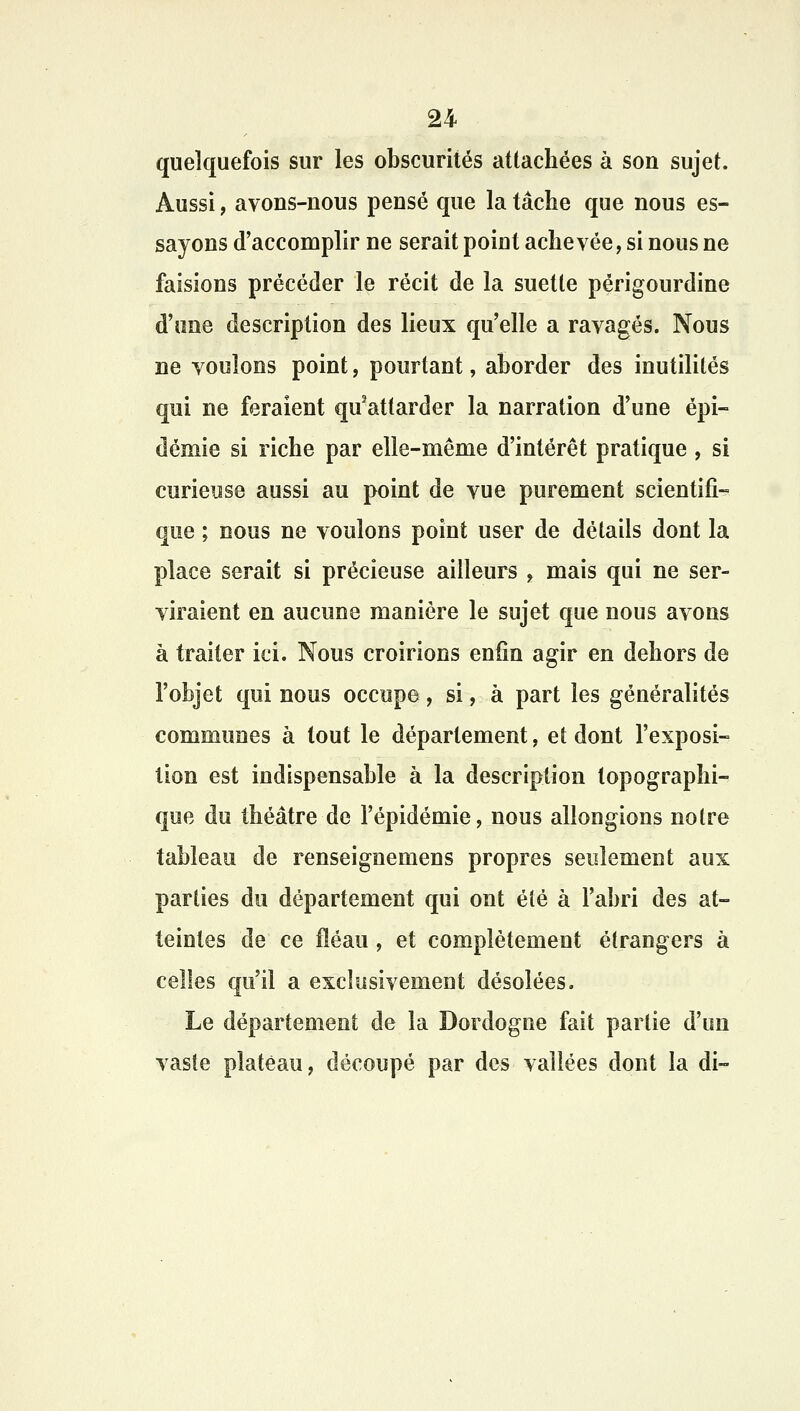 quelquefois sur les obscurités attachées à son sujet. Aussi, avons-nous pensé que la tâche que nous es- sayons d'accomplir ne serait poiut achevée, si nous ne faisions précéder le récit de la suette périgourdine d'une description des lieux qu'elle a ravagés. Nous ne voulons point, pourtant, aborder des inutilités qui ne feraient qu3attarder la narration d'une épi- démie si riche par elle-même d'intérêt pratique , si curieuse aussi au point de vue purement scientifi- que ; nous ne voulons point user de détails dont la place serait si précieuse ailleurs t mais qui ne ser- viraient en aucune manière le sujet que nous avons à traiter ici. Nous croirions enfin agir en dehors de l'objet qui nous occupe, si, à part les généralités communes à tout le département, et dont l'exposi- tion est indispensable à la description topographi- que du théâtre de l'épidémie, nous allongions notre tableau de renseignemens propres seulement aux parties du département qui ont éié à l'abri des at- teintes de ce fléau, et complètement étrangers à celles qu'il a exclusivement désolées. Le département de la Dordogne fait partie d'un vaste plateau, découpé par des vallées dont la di-