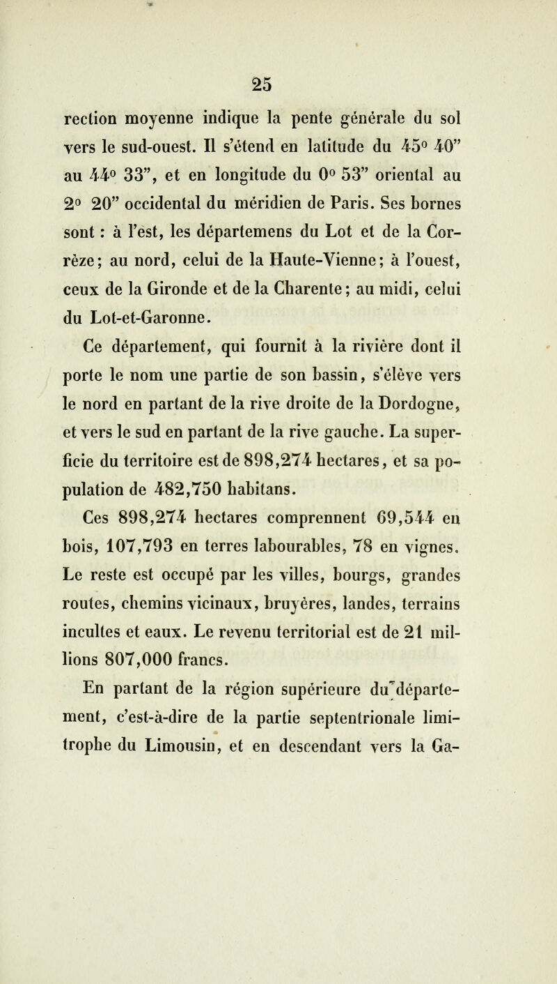 reclion moyenne indique la pente générale du sol vers le sud-ouest. Il s'étend en latitude du 45° 40 au 44° 33, et en longitude du 0° 53 oriental au 2° 20 occidental du méridien de Paris. Ses bornes sont : à l'est, les départemens du Lot et de la Cor- rèze; au nord, celui de la Haute-Vienne; à l'ouest, ceux de la Gironde et de la Charente ; au midi, celui du Lot-et-Garonne. Ce département, qui fournit à la rivière dont il porte le nom une partie de son bassin, s'élève vers le nord en partant de la rive droite de la Dordogne, et vers le sud en partant de la rive gauche. La super- ficie du territoire est de 898,274 hectares, et sa po- pulation de 482,750 habitans. Ces 898,274 hectares comprennent 69,544 en bois, 107,793 en terres labourables, 78 en vignes. Le reste est occupé par les villes, bourgs, grandes routes, chemins vicinaux, bruyères, landes, terrains incultes et eaux. Le revenu territorial est de 21 mil- lions 807,000 francs. En partant de la région supérieure du^déparle- ment, c'est-à-dire de la partie septentrionale limi- trophe du Limousin, et en descendant vers la Ga-