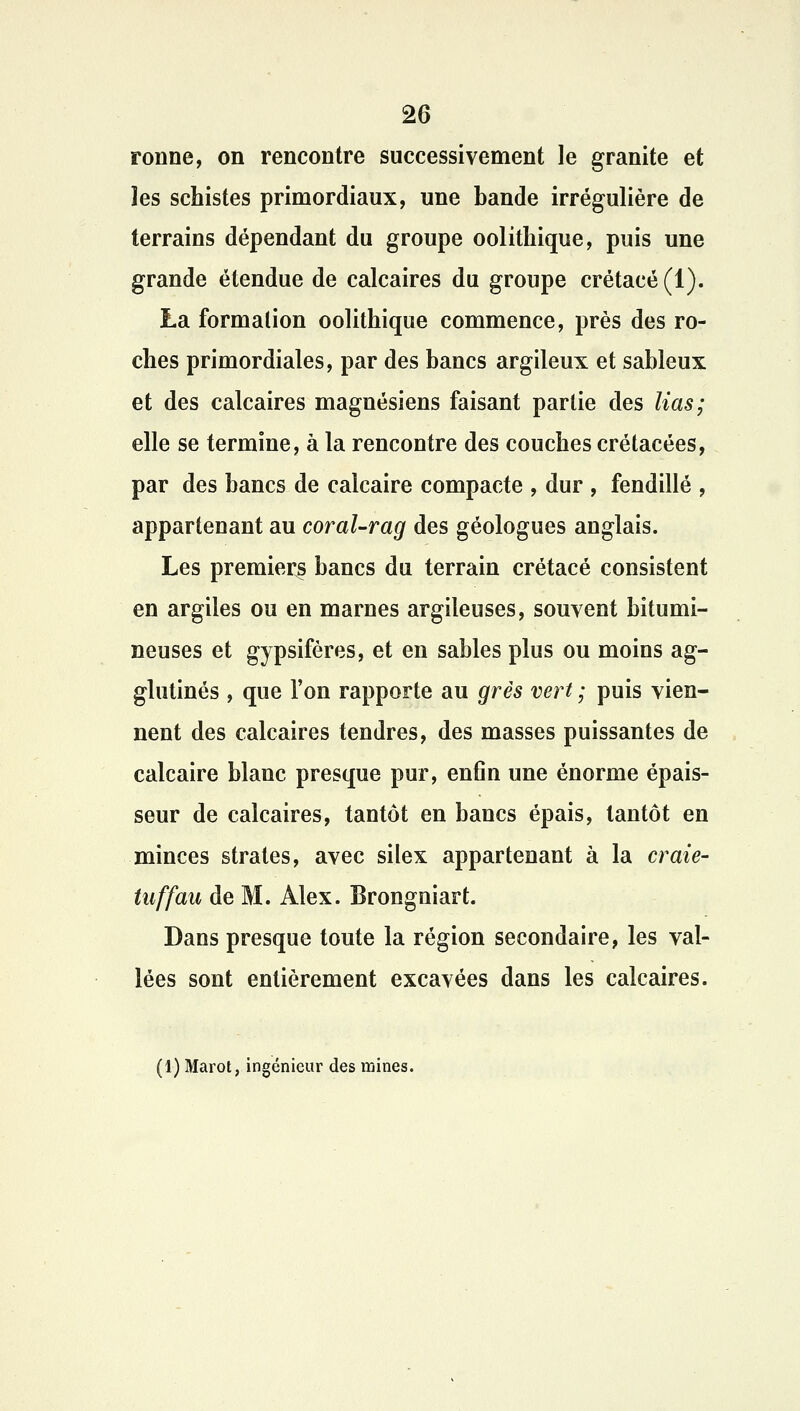 ronne, on rencontre successivement le granité et les schistes primordiaux, une bande irrégulière de terrains dépendant du groupe oolithique, puis une grande étendue de calcaires du groupe crétacé (1). La formation oolithique commence, près des ro- ches primordiales, par des bancs argileux et sableux et des calcaires magnésiens faisant partie des lias; elle se termine, à la rencontre des couches crétacées, par des bancs de calcaire compacte , dur , fendillé , appartenant au coral-rag des géologues anglais. Les premiers bancs du terrain crétacé consistent en argiles ou en marnes argileuses, souvent bitumi- neuses et gypsifères, et en sables plus ou moins ag- glutinés , que l'on rapporte au grès vert ; puis vien- nent des calcaires tendres, des masses puissantes de calcaire blanc presque pur, enfin une énorme épais- seur de calcaires, tantôt en bancs épais, tantôt en minces strates, avec silex appartenant à la craie- tuffau de M. Alex. Brongniart. Dans presque toute la région secondaire, les val- lées sont entièrement excavées dans les calcaires. (1) Marot, ingénieur des mines.
