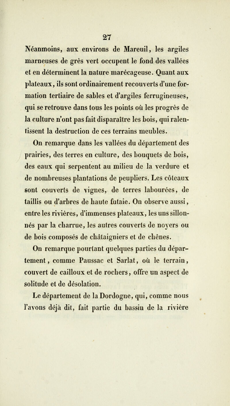 Néanmoins, aux environs de Mareuil, les argiles marneuses de grès vert occupent le fond des vallées et en déterminent la nature marécageuse. Quant aux plateaux, ils sont ordinairement recouverts d'une for- mation tertiaire de sables et d'argiles ferrugineuses, qui se retrouve dans tous les points où les progrès de la culture n'ont pas fait disparaître les bois, qui ralen- tissent la destruction de ces terrains meubles. On remarque dans les vallées du département des prairies, des terres en culture, des bouquets de bois, des eaux qui serpentent au milieu de la verdure et de nombreuses plantations de peupliers. Les coteaux sont couverts de vignes, de terres labourées, de taillis ou d'arbres de baute futaie. On observe aussi, entre les rivières, d'immenses plateaux, les uns sillon- nés par la charrue, les autres couverts de noyers ou de bois composés de châtaigniers et de chênes. On remarque pourtant quelques parties du dépar- tement, comme Paussac et Sarlat, où le terrain, couvert de cailloux et de rochers, offre un aspect de solitude et de désolation. Le département de la Dordogne, qui, comme nous l'avons déjà dit, fait partie du bassin de la rivière