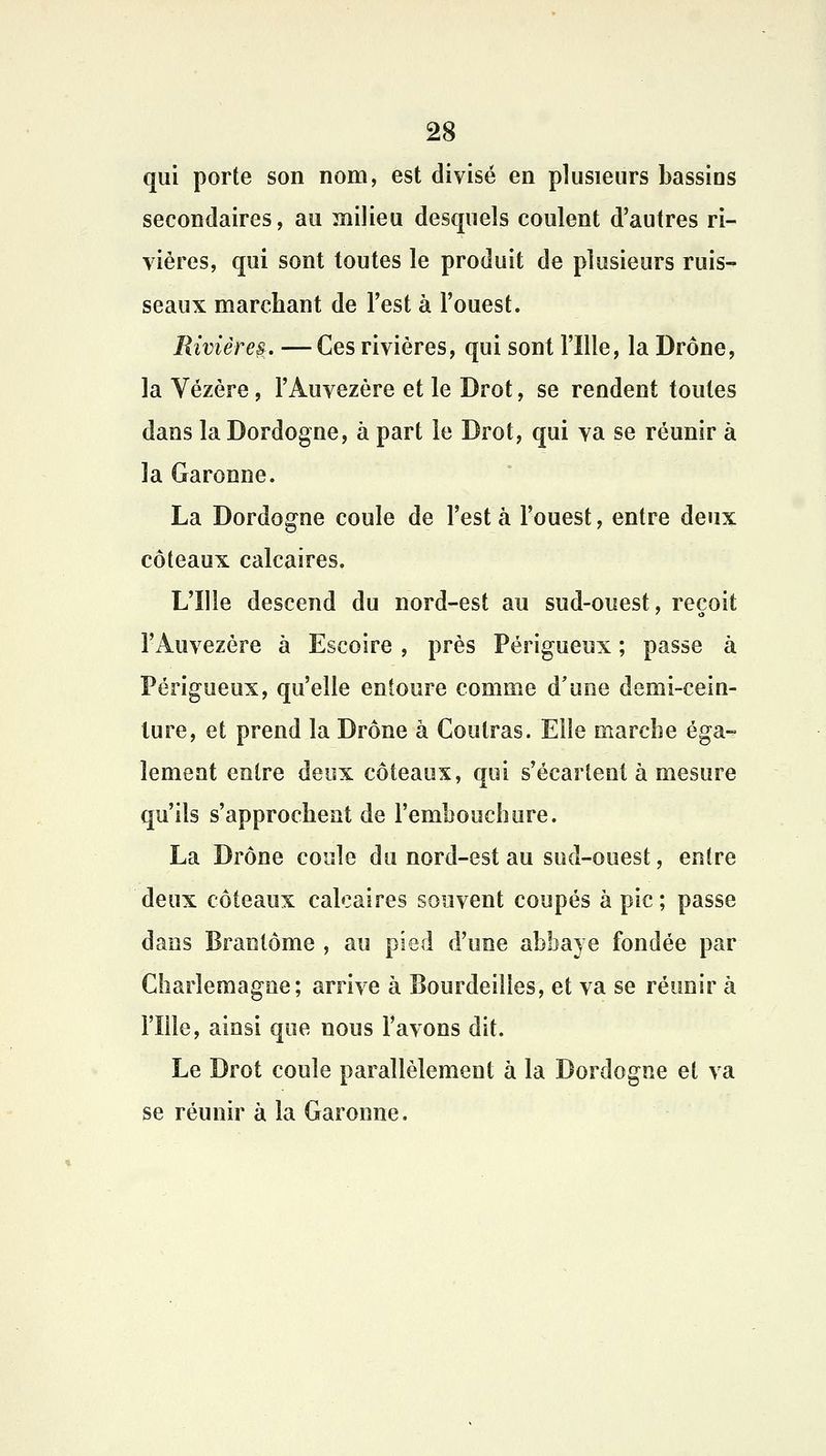 qui porte son nom, est divisé en plusieurs bassins secondaires, au milieu desquels coulent d'autres ri- vières, qui sont toutes le produit de plusieurs ruis- seaux marchant de l'est à l'ouest. Rivières. — Ces rivières, qui sont l'Ille, la Drône, la Vézère, l'Auvezère et le Drot, se rendent toutes dans la Dordogne, à part le Drot, qui va se réunir à la Garonne. La Dordogne coule de l'est à l'ouest, entre deux coteaux calcaires. L'Ille descend du nord-est au sud-ouest, reçoit l'Auvezère à Escoire , près Périgueux ; passe à Périgueux, qu'elle entoure comme d'une demi-cein- lure, et prend la Drône à Contras. Elle marche éga- lement entre deux coteaux, qui s'écartent à mesure qu'ils s'approchent de l'embouchure. La Drône coule du nord-est au sud-ouest, entre deux coteaux calcaires souvent coupés à pic; passe dans Brantôme , au pied d'une abbaye fondée par Charlemagne; arrive à Bourdeiîies, et va se réunir à l'Ille, ainsi que nous l'avons dit. Le Drot coule parallèlement à la Dordogne et va se réunir à la Garonne.