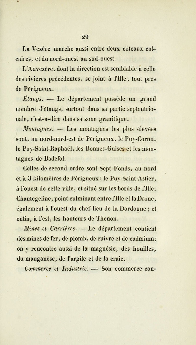 La Vézère marche aussi entre deux coteaux cal- caires, et du nord-ouest au sud-ouest. L'Auvezère, dont la direction est semblable à celle des rivières précédentes, se joint à Fille, tout près de Périgueux. Étangs. — Le département possède un grand nombre d'étangs, surtout dans sa partie septentrio- nale, c'est-à-dire dans sa zone granitique. Montagnes, -— Les montagnes les plus élevées sont, au nord-nord-est de Périgueux, le Puy-Cornu, le Puy-Saint-Rapbaël, les Bonnes-Guises et les mon- tagnes de Badefol. Celles de second ordre sont Sept-Fonds, au nord et à 3 kilomètres de Périgueux ; le Puy-Saint-Astier, à Fouest de cette ville, et situé sur les bords de Fille; Chantegeline, point culminant entre Fille et laDrône, également à l'ouest du chef-lieu de la Dordogne ; et enfin, à l'est, les hauteurs de Thenon. Mines et Carrières. — Le département contient des mines de fer, de plomb, de cuivre et de cadmium; on y rencontre aussi de la magnésie, des houilles, du manganèse, de l'argile et de la craie. Commerce et Industrie. — Son commerce con-