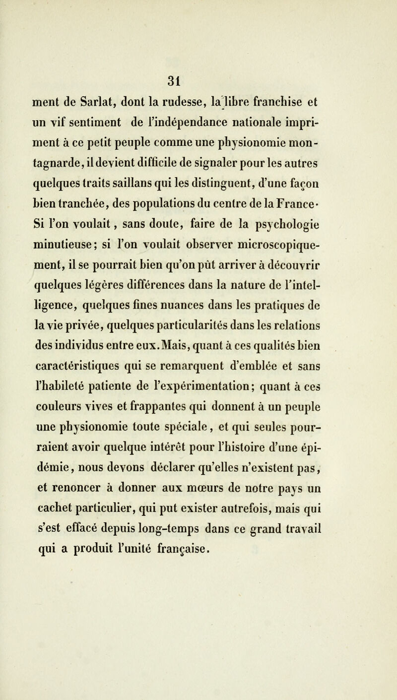 ment de Sarlat, dont la rudesse, la libre franchise et un vif sentiment de l'indépendance nationale impri- ment à ce petit peuple comme une physionomie mon- tagnarde , il devient difficile de signaler pour les autres quelques traits saillans qui les distinguent, d'une façon bien tranchée, des populations du centre de la France • Si l'on voulait, sans doute, faire de la psychologie minutieuse; si l'on voulait observer microscopique- ment, il se pourrait bien qu'on pût arriver à découvrir quelques légères différences dans la nature de l'intel- ligence, quelques fines nuances dans les pratiques de la vie privée, quelques particularités dans les relations des individus entre eux.Mais, quant à ces qualités bien caractéristiques qui se remarquent d'emblée et sans l'habileté patiente de l'expérimentation; quant à ces couleurs vives et frappantes qui donnent à un peuple une physionomie toute spéciale, et qui seules pour- raient avoir quelque intérêt pour l'histoire d'une épi- démie , nous devons déclarer qu'elles n'existent pas, et renoncer à donner aux mœurs de notre pays un cachet particulier, qui put exister autrefois, mais qui s'est effacé depuis long-temps dans ce grand travail qui a produit l'unité française.