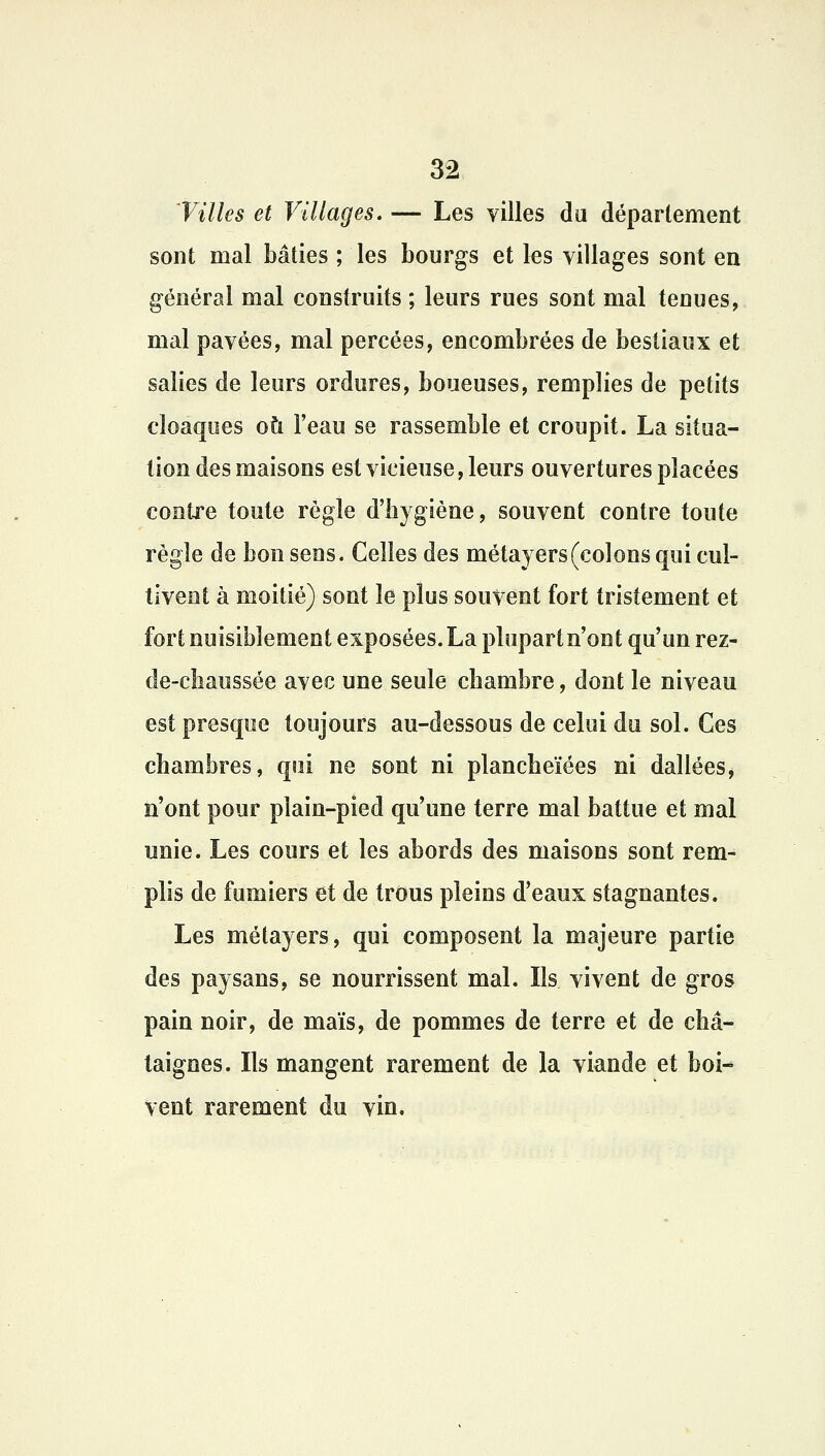 Villes et Villages. — Les villes du département sont mal bâties ; les bourgs et les villages sont en général mal construits ; leurs rues sont mal tenues, mal pavées, mal percées, encombrées de bestiaux et salies de leurs ordures, boueuses, remplies de petits cloaques où l'eau se rassemble et croupit. La situa- tion des maisons est vicieuse, leurs ouvertures placées contre toute règle d'bygiène, souvent contre toute règle de bon sens. Celles des métayers (colons qui cul- tivent à moitié) sont le plus souvent fort tristement et fort nuisiblement exposées. La plupart n'ont qu'un rez- de-chaussée avec une seule chambre, dont le niveau est presque toujours au-dessous de celui du sol. Ces chambres, qui ne sont ni plancheïées ni dallées, n'ont pour pîain-pied qu'une terre mal battue et mal unie. Les cours et les abords des maisons sont rem- plis de fumiers et de trous pleins d'eaux stagnantes. Les métayers, qui composent la majeure partie des paysans, se nourrissent mal. Ils vivent de gros pain noir, de maïs, de pommes de terre et de châ- taignes. Ils mangent rarement de la viande et boi- vent rarement du vin.