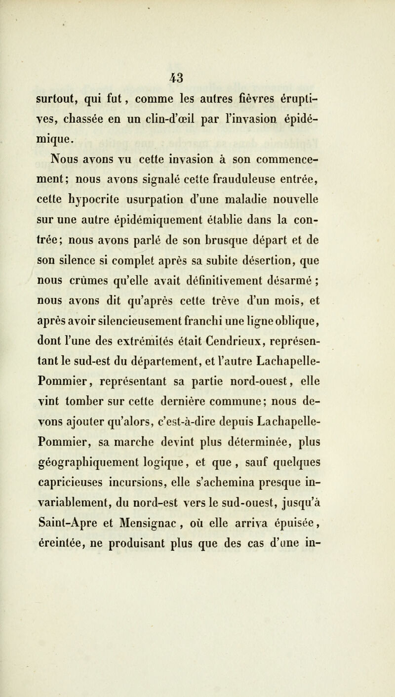 surtout, qui fut, comme les autres fièvres érupti- ves, chassée en un clin-d'œil par l'invasion épidé- mique. Nous avons vu cette invasion à son commence- ment; nous avons signalé cette frauduleuse entrée, cette hypocrite usurpation d'une maladie nouvelle sur une autre épidémiquement établie dans la con- trée ; nous avons parlé de son brusque départ et de son silence si complet après sa subite désertion, que nous crûmes qu'elle avait définitivement désarmé ; nous avons dit qu'après cette trêve d'un mois, et après avoir silencieusement franchi une ligne oblique, dont l'une des extrémités était Cendrieux, représen- tant le sud-est du département, et l'autre Lachapelle- Pommier, représentant sa partie nord-ouest, elle vint tomber sur cette dernière commune; nous de- vons ajouter qu'alors, c'est-à-dire depuis Lachapelle- Pommier, sa marche devint plus déterminée, plus géographiquement logique, et que , sauf quelques capricieuses incursions, elle s'achemina presque in- variablement, du nord-est vers le sud-ouest, jusqu'à Saint-Apre et Mensignac , où elle arriva épuisée, éreintée, ne produisant plus que des cas d'une in-