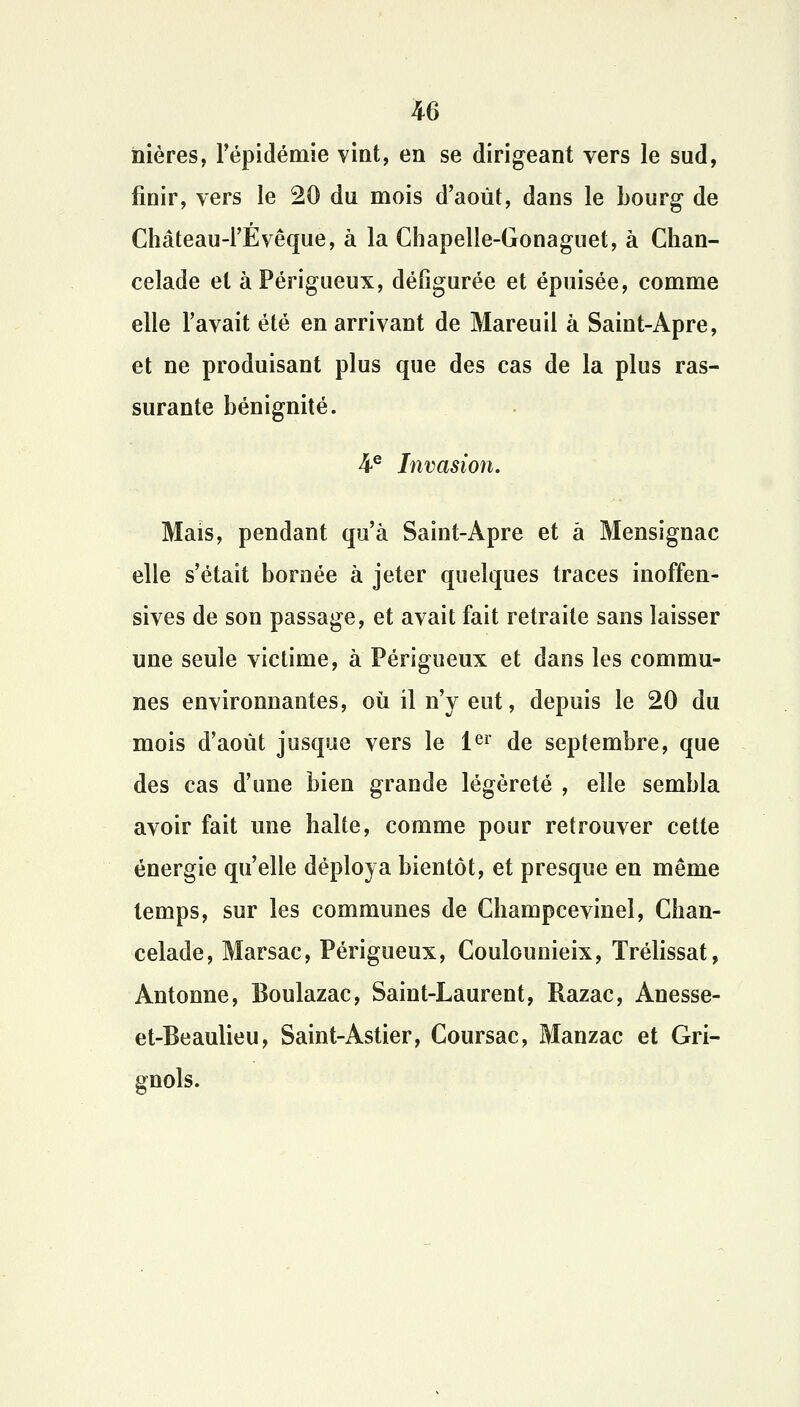 nières, l'épidémie vint, en se dirigeant vers le sud, finir, vers le 20 du mois d'août, dans le bourg de Château-l'Evêque, à la Chapelîe-Gonaguet, à Chan- celade et àPérigueux, défigurée et épuisée, comme elle l'avait été en arrivant de Mareuil à Saint-Apre, et ne produisant plus que des cas de la plus ras- surante bénignité. 4e Invasion. Mais, pendant qu'à Saint-Apre et â Mensignac elle s'était bornée à jeter quelques traces inoffen- sives de son passage, et avait fait retraite sans laisser une seule victime, à Périgueux et dans les commu- nes environnantes, où il n'y eut, depuis le 20 du mois d'août jusque vers le 1er de septembre, que des cas d'une bien grande légèreté , elle sembla avoir fait une halte, comme pour retrouver cette énergie qu'elle déploya bientôt, et presque en même temps, sur les communes de Ghampcevinel, Cban- celade, Marsac, Périgueux, Coulounieix, Trélissat, Antonne, Boulazac, Saint-Laurent, Razac, Anesse- et-Beaulieu, Saint-Astier, Coursac, Manzac et Gri- gnols.