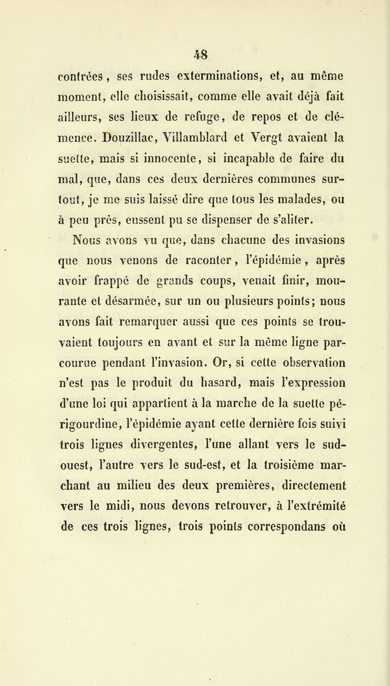 contrées, ses rudes exterminations, et, au même moment, elle choisissait, comme elle avait déjà fait ailleurs, ses lieux de refuge, de repos et de clé- mence. Douziilac, Villambîard et Vergt avaient la sueite, mais si innocente, si incapable de faire du mal, que, dans ces deux dernières communes sur- tout, je me suis laissé dire que tous les malades, ou à peu prés, eussent pu se dispenser de s'aliter. Nous avons vu que, dans chacune des invasions que nous venons de raconter, l'épidémie , après avoir frappé de grands coups, venait finir, mou- rante et désarmée, sur un ou plusieurs points; nous avons fait remarquer aussi que ces points se trou- vaient toujours en avant et sur la même ligne par- courue pendant l'invasion. Or, si celte observation n'est pas le produit du hasard, mais l'expression d'une loi qui appartient à la marche de la suette pé- rigourdine, l'épidémie ayant cette dernière fois suivi trois lignes divergentes, l'une allant vers le sud- ouest, l'autre vers le sud-est, et la troisième mar- chant au milieu des deux premières, directement vers le midi, nous devons retrouver, à l'extrémité de ces trois lignes, trois points correspondans où