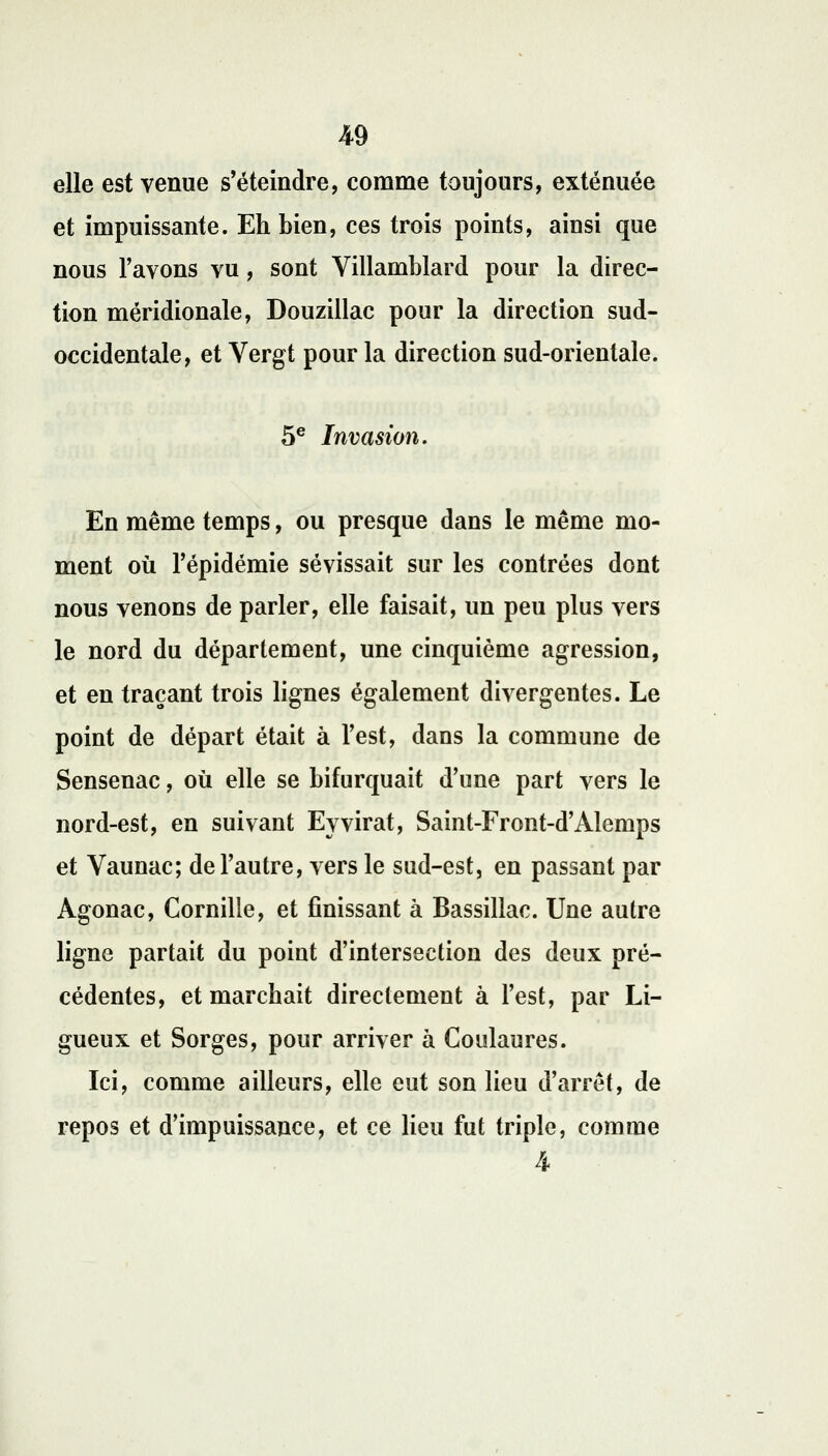 elle est venue s'éteindre, comme toujours, exténuée et impuissante. Eh bien, ces trois points, ainsi que nous l'avons vu, sont Yillamblard pour la direc- tion méridionale, Douzillac pour la direction sud- occidentale, et Vergt pour la direction sud-orientale. 5e Invasion. En même temps, ou presque dans le même mo- ment où l'épidémie sévissait sur les contrées dont nous venons de parler, elle faisait, un peu plus vers le nord du département, une cinquième agression, et en traçant trois lignes également divergentes. Le point de départ était à l'est, dans la commune de Sensenac, où elle se bifurquait d'une part vers le nord-est, en suivant Eyvirât, Saint-Front-d'Alemps et Vaunac; de l'autre, vers le sud-est, en passant par Agonac, Cornille, et finissant à Bassillac. Une autre ligne partait du point d'intersection des deux pré- cédentes, et marchait directement à l'est, par Li- gueux et Sorges, pour arriver à Goulaures. Ici, comme ailleurs, elle eut son lieu d'arrêt, de repos et d'impuissance, et ce lieu fut triple, comme 4