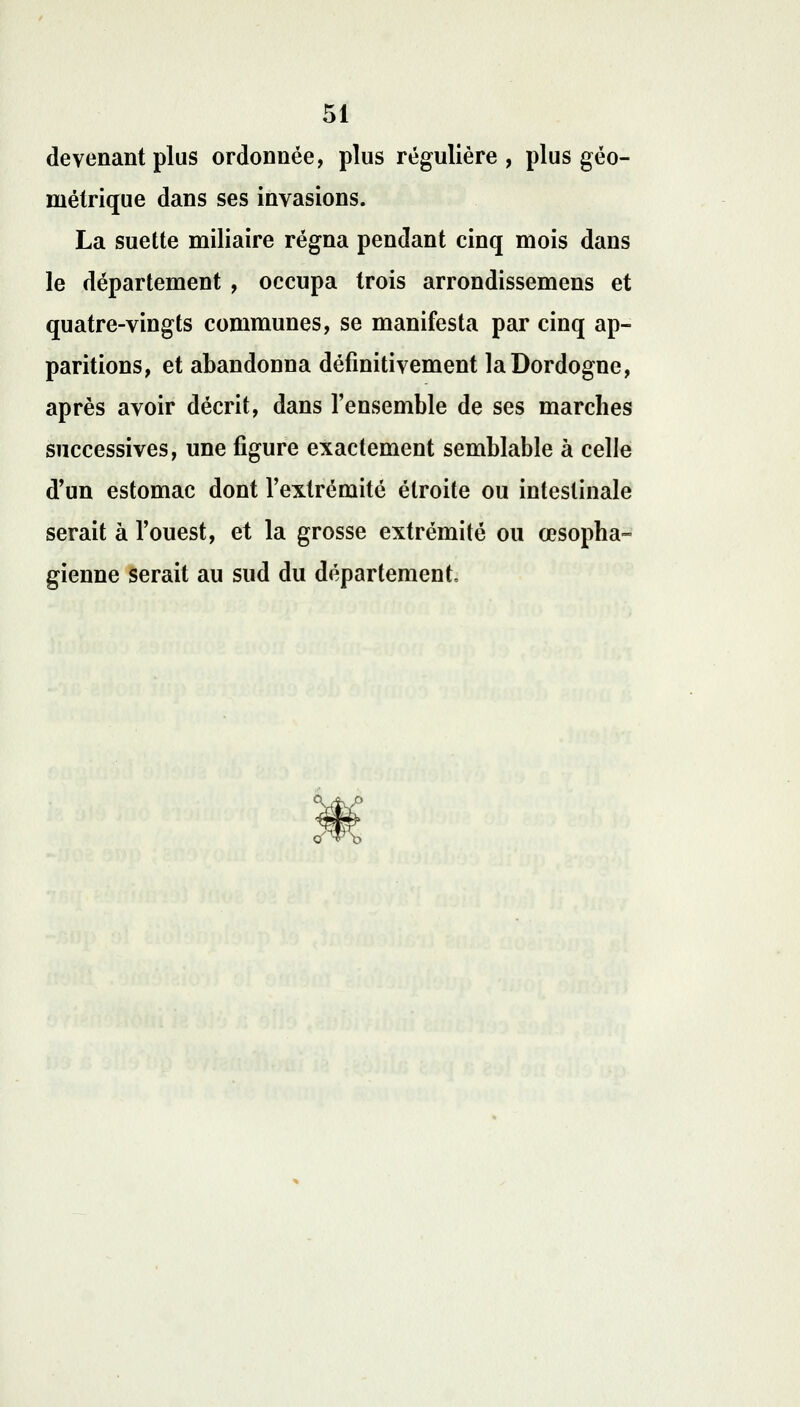 devenant plus ordonnée, plus régulière, plus géo- métrique dans ses invasions. La suette miliaire régna pendant cinq mois dans le département , occupa trois arrondissemens et quatre-vingts communes, se manifesta par cinq ap- paritions, et abandonna définitivement laDordogne, après avoir décrit, dans l'ensemble de ses marcbes successives, une figure exactement semblable à celle d'un estomac dont l'extrémité étroite ou intestinale serait à l'ouest, et la grosse extrémité ou œsopha- gienne serait au sud du département.