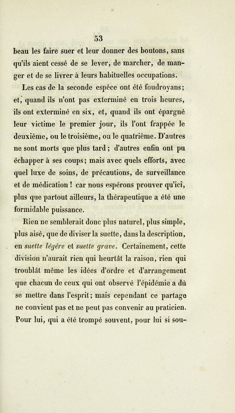 beau les faire suer et leur donner des boutons, sans qu'ils aient cessé de se lever, de marcher, de man- ger et de se livrer à leurs habituelles occupations. Les cas de la seconde espèce ont été foudroyans ; et, quand ils n'ont pas exterminé en trois heures, ils ont exterminé en six, et, quand ils ont épargné leur victime le premier jour, ils l'ont frappée le deuxième, ou le troisième, ou le quatrième. D'autres ne sont morts que plus tard ; d'autres enfin ont pu échapper à ses coups; mais avec quels efforts, avec quel luxe de soins, de précautions, de surveillance et de médication ! car nous espérons prouver qu'ici, plus que partout ailleurs, la thérapeutique a été une formidable puissance. Rien ne semblerait donc plus naturel, plus simple, plus aisé, que de diviser la suette, dans la description, en suette légère et suette grave. Certainement, cette division n'aurait rien qui heurtât la raison, rien qui troublât même les idées d'ordre et d'arrangement que chacun de ceux qui ont observé l'épidémie a dû se mettre dans l'esprit; mais cependant ce partage ne convient pas et ne peut pas convenir au praticien. Pour lui, qui a été trompé souvent, pour lui si sou-