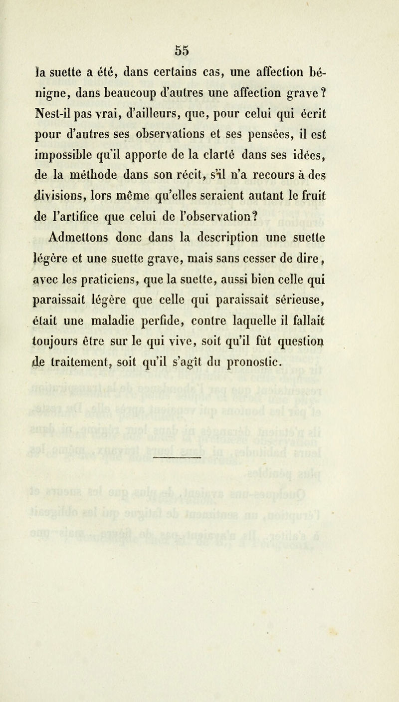 la suette a été, dans certains cas, une affection bé- nigne, dans beaucoup d'autres une affection grave? Nest-il pas vrai, d'ailleurs, que, pour celui qui écrit pour d'autres ses observations et ses pensées, il est impossible qu'il apporte de la clarté dans ses idées, de la métbode dans son récit, s'il n'a recours à des divisions, lors même qu'elles seraient autant le fruit de l'artifice que celui de l'observation? Admettons donc dans la description une suette légère et une suette grave, mais sans cesser de dire, avec les praticiens, que la suette, aussi bien celle qui paraissait légère que celle qui paraissait sérieuse, était une maladie perfide, contre laquelle il fallait toujours être sur le qui vive, soit qu'il fût question de traitement, soit qu'il s'agît du pronostic.