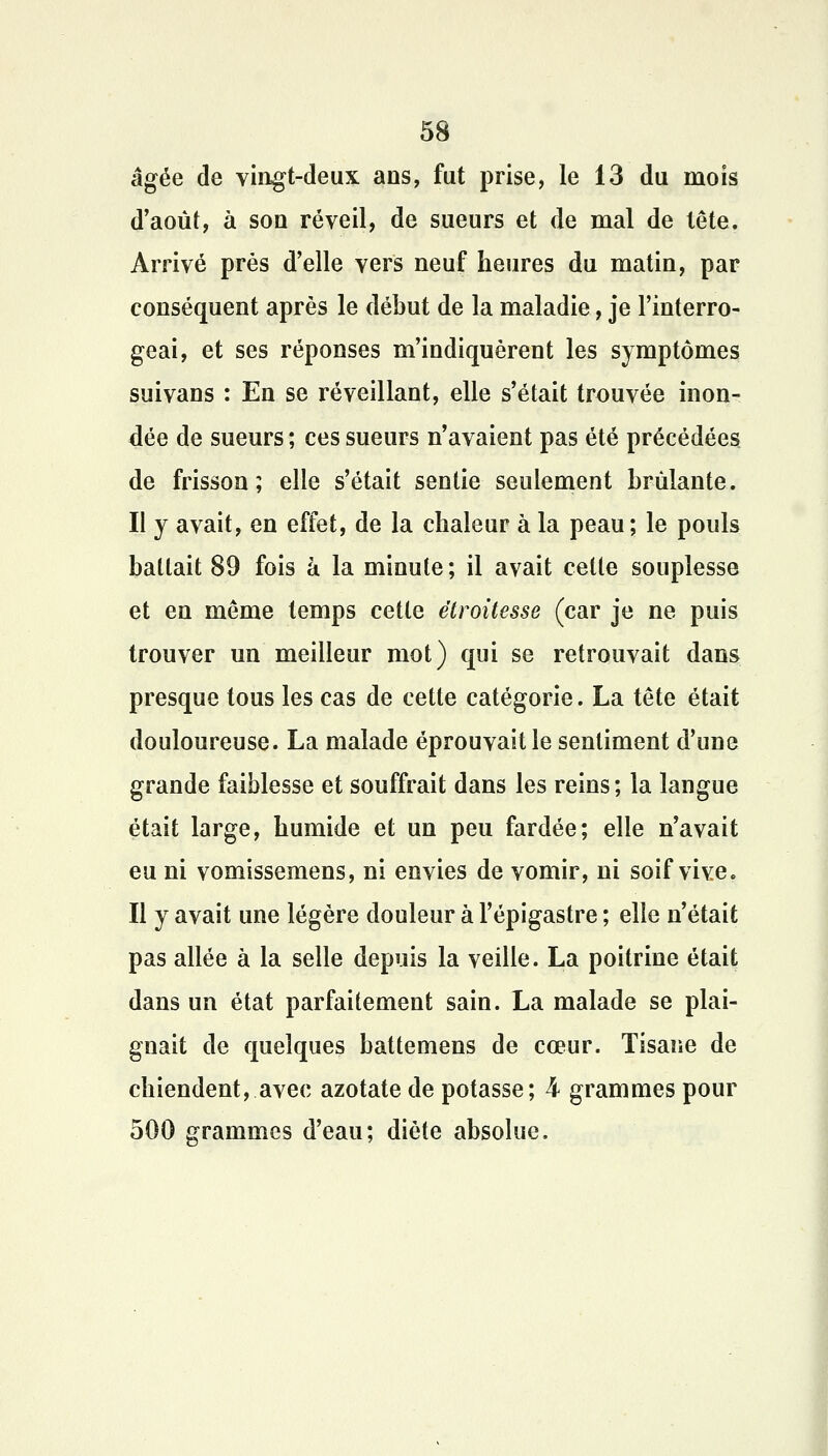 âgée de vingt-deux ans, fut prise, le 13 du mois d'août, à sou réveil, de sueurs et de mal de tête. Arrivé près d'elle vers neuf heures du matin, par conséquent après le début de la maladie, je l'interro- geai, et ses réponses m'indiquèrent les symptômes suivans : En se réveillant, elle s'était trouvée inon- dée de sueurs ; ces sueurs n'avaient pas été précédées de frisson; elle s'était sentie seulement brûlante. Il y avait, en effet, de la chaleur à la peau ; le pouls battait 89 fois à la minute; il avait celle souplesse et en même temps celle êtroitesse (car je ne puis trouver un meilleur mot) qui se retrouvait dans presque tous les cas de cette catégorie. La tête était douloureuse. La malade éprouvait le sentiment d'une grande faiblesse et souffrait dans les reins; la langue était large, humide et un peu fardée; elle n'avait eu ni vomissemens, ni envies de vomir, ni soif vive. Il y avait une légère douleur à l'épigastre ; elle n'était pas allée à la selle depuis la veille. La poitrine était dans un état parfaitement sain. La malade se plai- gnait de quelques battemens de cœur. Tisane de chiendent, avec azotate de potasse; 4 grammes pour 500 grammes d'eau; diète absolue.
