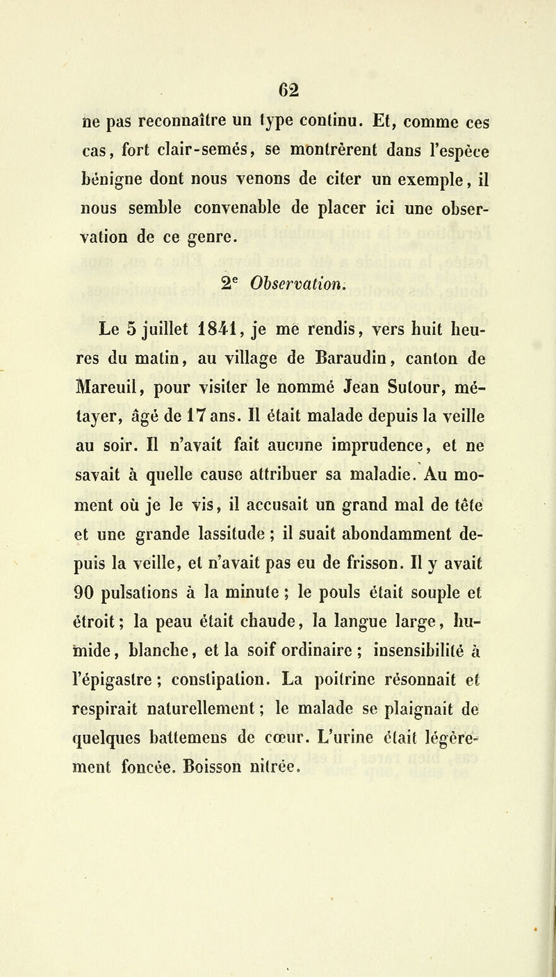 ne pas reconnaître un type continu. Et, comme ces cas, fort clair-semés, se montrèrent dans l'espèce bénigne dont nous venons de citer un exemple, il nous semble convenable de placer ici une obser- vation de ce genre. 2e Observation. Le 5 juillet 1841, je me rendis, vers huit heu- res du matin, au village de Baraudin, canton de Mareuil, pour visiter le nommé Jean Sutour, mé- tayer, âgé de 17 ans. Il était malade depuis la veille au soir. Il n'avait fait aucune imprudence, et ne savait à quelle cause attribuer sa maladie. Au mo- ment où je le vis, il accusait un grand mal de tête et une grande lassitude ; il suait abondamment de- puis la veille, et n'avait pas eu de frisson. Il y avait 90 pulsations à la minute ; le pouls était souple et étroit ; la peau était chaude, la langue large, hu- mide , blanche, et la soif ordinaire ; insensibilité à l'épigastre ; constipation. La poitrine résonnait et respirait naturellement ; le malade se plaignait de quelques battemens de cœur. L'urine était légère- ment foncée. Boisson nitrée.