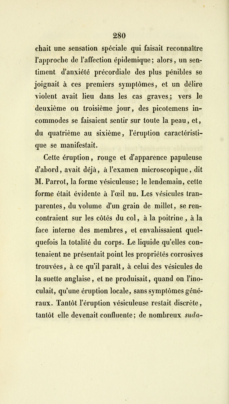 chait une sensation spéciale qui faisait reconnaître l'approche de l'affection épidemique ; alors, un sen- timent d'anxiété précordiale des plus pénibles se joignait à ces premiers symptômes, et un délire violent avait lieu dans les cas graves; vers le deuxième ou troisième jour, des picotemens in- commodes se faisaient sentir sur toute la peau, et, du quatrième au sixième, l'éruption caractéristi- que se manifestait. Cette éruption, rouge et d'apparence papuleuse d'abord, avait déjà, à l'examen microscopique, dit M. Parrot, la forme vésiculeuse; le lendemain, cette forme était évidente à l'œil nu. Les vésicules tran- parentes, du volume d'un grain de millet, se ren- contraient sur les côtés du col, à la poitrine , à la face interne des membres, et envahissaient quel- quefois la totalité du corps. Le liquide qu'elles con- tenaient ne présentait point les propriétés corrosives trouvées, à ce qu'il paraît, à celui des vésicules de la suette anglaise, et ne produisait, quand on l'ino- culait, qu'une éruption locale, sans symptômes géné- raux. Tantôt l'éruption vésiculeuse restait discrète, tantôt elle devenait confluente ; de nombreux suda-