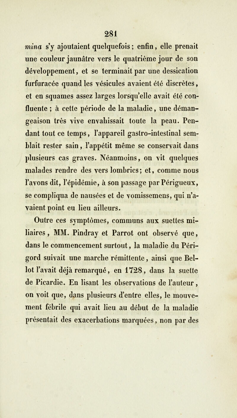 mina s'y ajoutaient quelquefois ; enfin, elle prenait une couleur jaunâtre vers le quatrième jour de son développement, et se terminait par une dessication furfuracée quand les vésicules avaient été discrètes, et en squames assez larges lorsqu'elle avait été con- fluente ; à cette période de la maladie, une déman- geaison très vive envahissait toute la peau. Pen- dant tout ce temps, l'appareil gastro-inteslinal sem- blait rester sain, l'appétit même se conservait dans plusieurs cas graves. Néanmoins, on vit quelques malades rendre des vers lombrics; et, comme nous l'avons dit, l'épidémie, à son passage parPérigueux, se compliqua de nausées et de vomissemens, qui n'a- vaient point eu lieu ailleurs. Outre ces symptômes, communs aux suettes mi- liaires , MM. Pindray et Parrot ont observé que, dans le commencement surtout, la maladie du Péri- gord suivait une marche rémittente, ainsi que Bel- lot l'avait déjà remarqué, en 1728, dans la suette de Picardie. En lisant les observations de l'auteur, on voit que, dans plusieurs d'entre elles, le mouve- ment fébrile qui avait lieu au début de la maladie présentait des exacerbations marquées, non par des