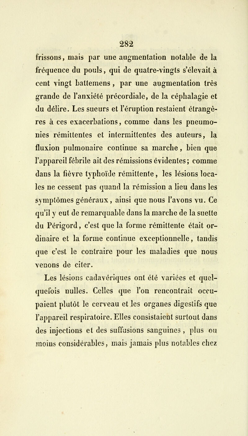 frissons, mais par une augmentation notable de la fréquence du pouls, qui de quatre-vingts s'élevait à cent vingt battemens, par une augmentation très grande de l'anxiété précordiale, de la céphalagie et du délire. Les sueurs et l'éruption restaient étrangè- res à ces exacerbations, comme dans les pneumo- nies rémittentes et intermittentes des auteurs, la fluxion pulmonaire continue sa marche, bien que l'appareil fébrile ait des rémissions évidentes ; comme dans la fièvre typhoïde rémittente, les lésions loca- les ne cessent pas quand la rémission a lieu dans les symptômes généraux, ainsi que nous l'avons vu. Ce qu'il y eut de remarquable dans la marche de la suette du Périgord, c'est que la forme rémittente était or- dinaire et la forme continue exceptionnelle, tandis que c'est le contraire pour les maladies que nous venons de citer. Les lésions cadavériques ont été variées et quel- quefois nulles. Celles que l'on rencontrait occu- paient plutôt le cerveau et les organes digestifs que l'appareil respiratoire. Elles consistaient surtout dans des injections et des suffusions sanguines, plus-du moins considérables, mais jamais plus notables chez