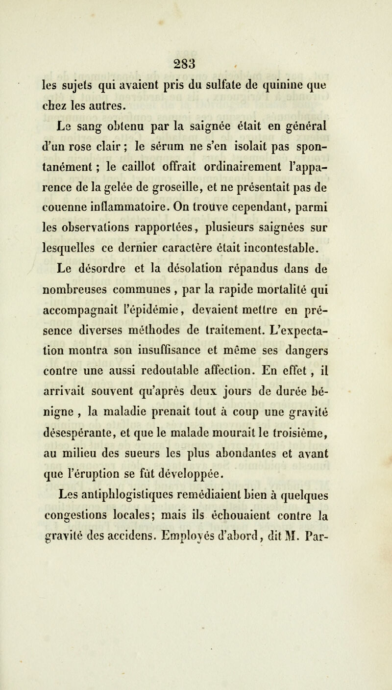 les sujets qui avaient pris du sulfate de quinine que chez les autres. Le sang obtenu par la saignée était en général d'un rose clair ; le sérum ne s'en isolait pas spon- tanément ; le caillot offrait ordinairement l'appa- rence de la gelée de groseille, et ne présentait pas de couenne inflammatoire. On trouve cependant, parmi les observations rapportées, plusieurs saignées sur lesquelles ce dernier caractère était incontestable. Le désordre et la désolation répandus dans de nombreuses communes , par la rapide mortalité qui accompagnait l'épidémie, devaient mettre en pré- sence diverses méthodes de traitement. L'expecta- tion montra son insuffisance et même ses dangers contre une aussi redoutable affection. En effet, il arrivait souvent qu'après deux jours de durée bé- nigne , la maladie prenait tout à coup une gravité désespérante, et que le malade mourait le troisième, au milieu des sueurs les plus abondantes et avant que l'éruption se fût développée. Les antiphlogistiques remédiaient bien à quelques congestions locales; mais ils échouaient contre la gravité des accidens. Employés d'abord, dit M. Par-