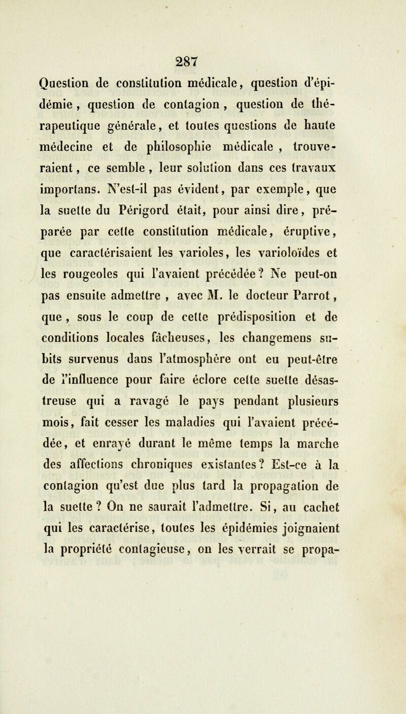 Question de constitution médicale, question d'épi- démie , question de contagion , question de thé- rapeutique générale, et toutes questions de haute médecine et de philosophie médicale , trouve- raient , ce semble , leur solution dans ces travaux importans. N'est-il pas évident, par exemple, que la suelle du Périgord était, pour ainsi dire, pré- parée par celle constitution médicale, éruptive, que caractérisaient les varioles, les varioloïdes et les rougeoles qui l'avaient précédée? Ne peut-on pas ensuite admettre , avec M. le docteur Parrot, que , sous le coup de celle prédisposition et de conditions locales fâcheuses, les changemens su- bits survenus dans l'atmosphère ont eu peut-être de l'influence pour faire éclore celte suelte désas- treuse qui a ravagé le pays pendant plusieurs mois, fait cesser les maladies qui l'avaient précé- dée, et enrayé durant le môme temps la marche des affections chroniques exislanles? Est-ce à la contagion qu'est due plus tard la propagation de la suelte? On ne saurait l'admettre. Si, au cachet qui les caractérise, toutes les épidémies joignaient la propriété contagieuse, on les verrait se propa-