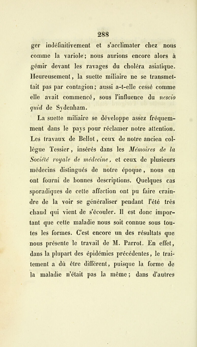 ger indéfinilivement et s'acclimater chez nous comme la variole; nous aurions encore alors à gémir devant les ravages du choléra asiatique. Heureusement, la suette miliaire ne se transmet- tait pas par contagion; aussi a-t-elle cessé comme elle avait commencé, sous l'influence du nescio quid de Sydenham. La suette miliaire se développe assez fréquem- ment dans le pays pour réclamer notre attention. Les travaux de Bellot, ceux de notre ancien col- lègue Tessier, insérés dans les Mémoires de la Société royale de médecine, et ceux de plusieurs médecins distingués de notre époque, nous en ont fourni de bonnes descriptions. Quelques cas sporadiques de cette affection ont pu faire crain- dre de la voir se généraliser pendant l'été très chaud qui vient de s'écouler. ïl est donc impor- tant que cette maladie nous soit connue sous tou- tes les formes. C'est encore un des résultats que nous présente le travail de M. Parrot. En effet, dans la plupart des épidémies précédentes, le trai- tement a dû être différent, puisque la forme de la maladie n'était pas la même ; dans d'autres