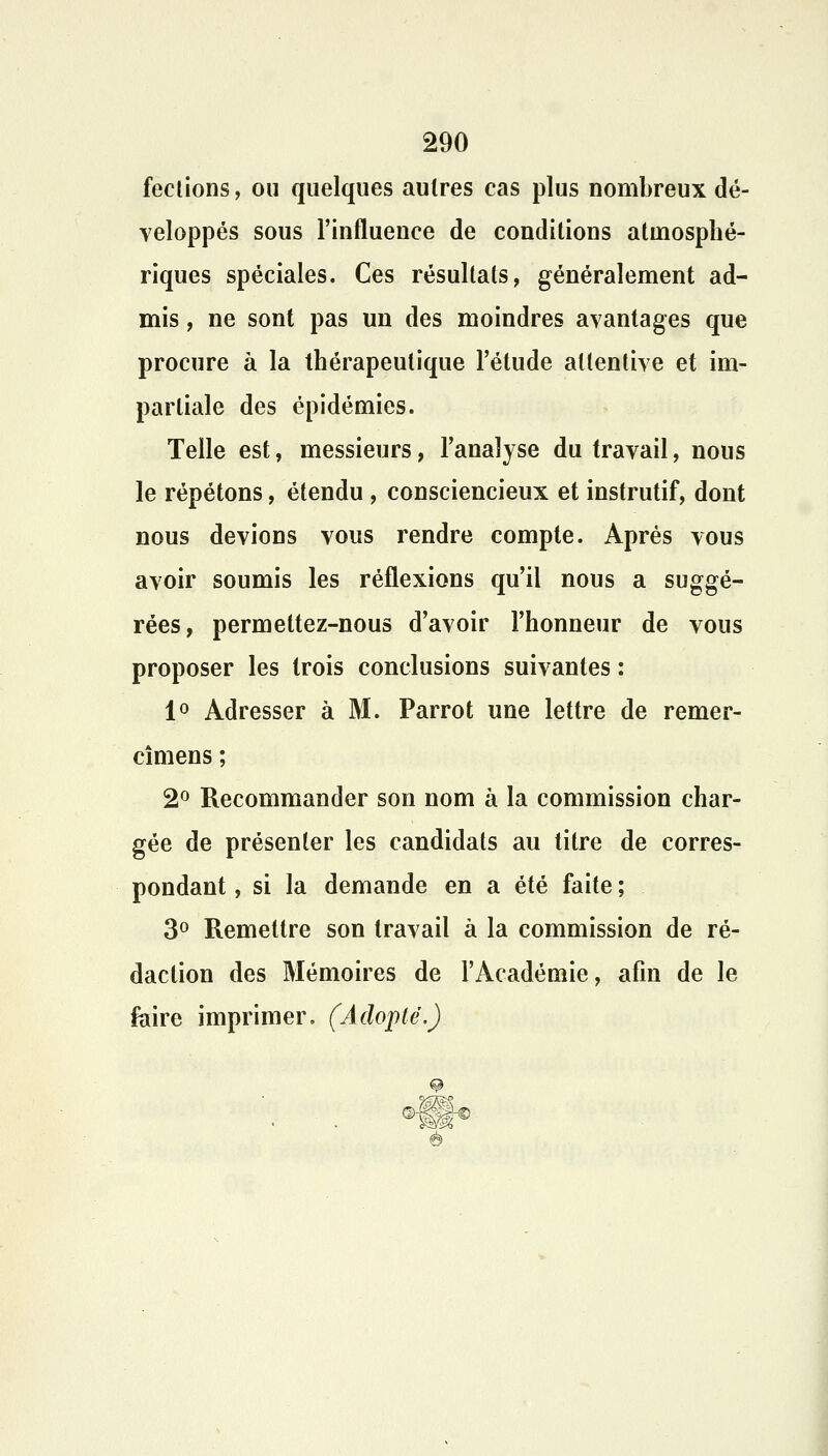 fections, ou quelques autres cas plus nombreux dé- veloppés sous l'influence de conditions atmosphé- riques spéciales. Ces résultats, généralement ad- mis , ne sont pas un des moindres avantages que procure à la thérapeutique l'étude attentive et im- partiale des épidémies. Telle est, messieurs, l'analyse du travail, nous le répétons, étendu , consciencieux et instrutif, dont nous devions vous rendre compte. Après vous avoir soumis les réflexions qu'il nous a suggé- rées, permettez-nous d'avoir l'honneur de vous proposer les trois conclusions suivantes : 1° Adresser à M. Parrot une lettre de remer- cîmens ; 2° Recommander son nom à la commission char- gée de présenter les candidats au titre de corres- pondant , si la demande en a été faite ; 3° Remettre son travail à la commission de ré- daction des Mémoires de l'Académie, afin de le foire imprimer. (Adopté.)