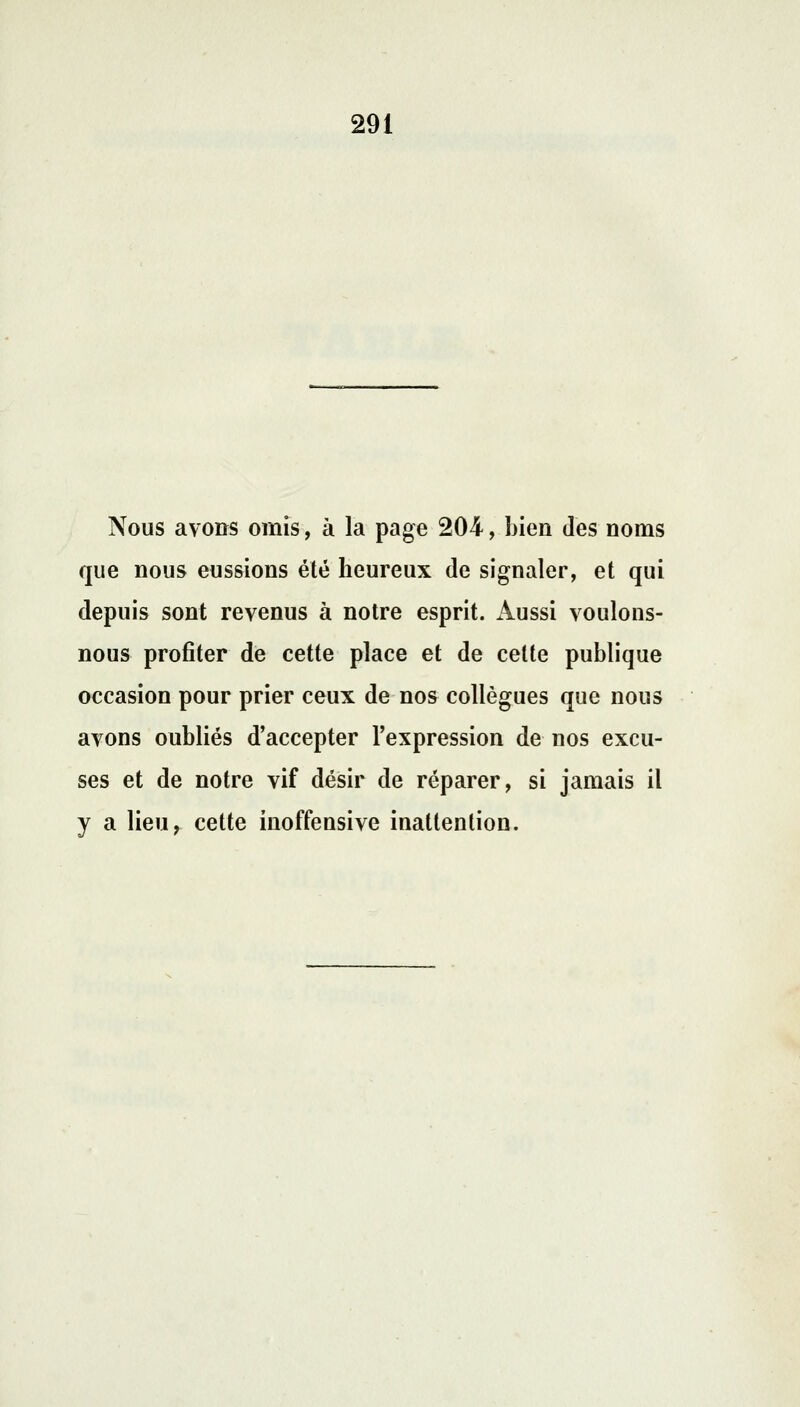 Nous avons omis, à la page 204, bien des noms que nous eussions été heureux de signaler, et qui depuis sont revenus à notre esprit. Aussi voulons- nous profiter de cette place et de celte publique occasion pour prier ceux de nos collègues que nous avons oubliés d'accepter l'expression de nos excu- ses et de notre vif désir de réparer, si jamais il y a lieu, cette inoffensive inattention.