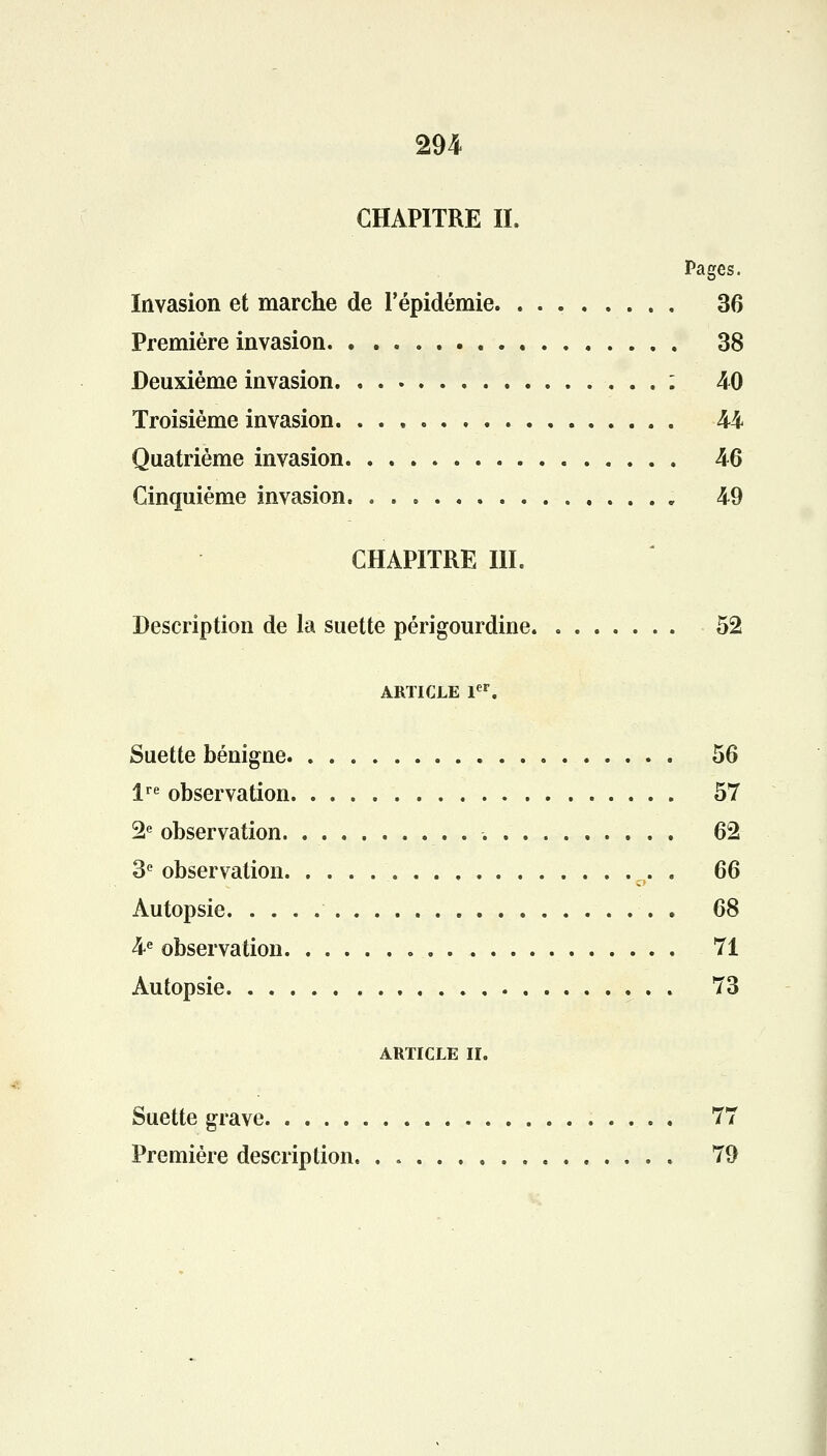 CHAPITRE IL Pages. Invasion et marche de l'épidémie 36 Première invasion 38 Deuxième invasion : 40 Troisième invasion 44 Quatrième invasion 46 Cinquième invasion 49 CHAPITRE IIL Description de la suette périgourdine 52 ARTICLE 1er. Suette bénigne 56 lre observation 57 2e observation. 62 3e observation . 66 Autopsie 68 4e observation 71 Autopsie 73 ARTICLE II. Suette grave . 77 Première description 79