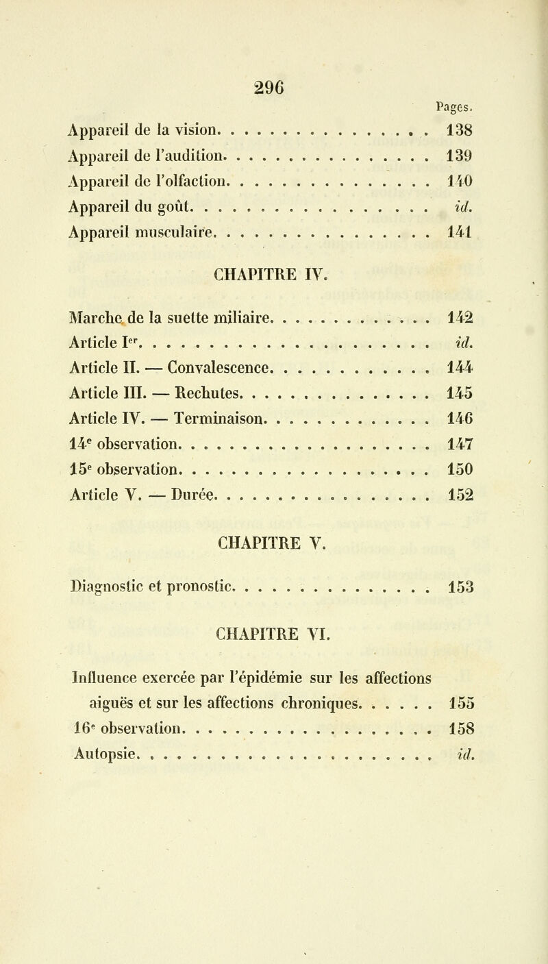 Pages. Appareil de la vision 138 Appareil de l'audition 139 Appareil de l'olfaction 140 Appareil du goût id. Appareil musculaire 141 CHAPITRE IV. Marche de la suette miliaire 142 Article Ier id. Article II. — Convalescence 144 Article III. — Rechutes 145 Article IV. — Terminaison 146 14e observation 147 15e observation 150 Article V. — Durée 152 CHAPITRE V. Diagnostic et pronostic 153 CHAPITRE VI. Influence exercée par l'épidémie sur les affections aiguës et sur les affections chroniques. ..... 155 16e observation 158 Autopsie id.