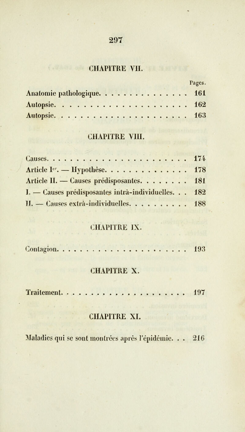 CHAPITRE VII. Tagcs. Anatomie pathologique 161 Autopsie 162 Autopsie 163 CHAPITRE VIII. Causes 174 Article Ier. — Hypothèse 178 Article II. — Causes prédisposantes 181 I, — Causes prédisposantes intrà-individuellcs. . . 182 IL — Causes extra-individuelles 188 CHAPITRE IX. Contagion 193 CHAPITRE X. Traitement 197 CHAPITRE XI. Maladies qui se sont montrées après l'épidémie. . . 216