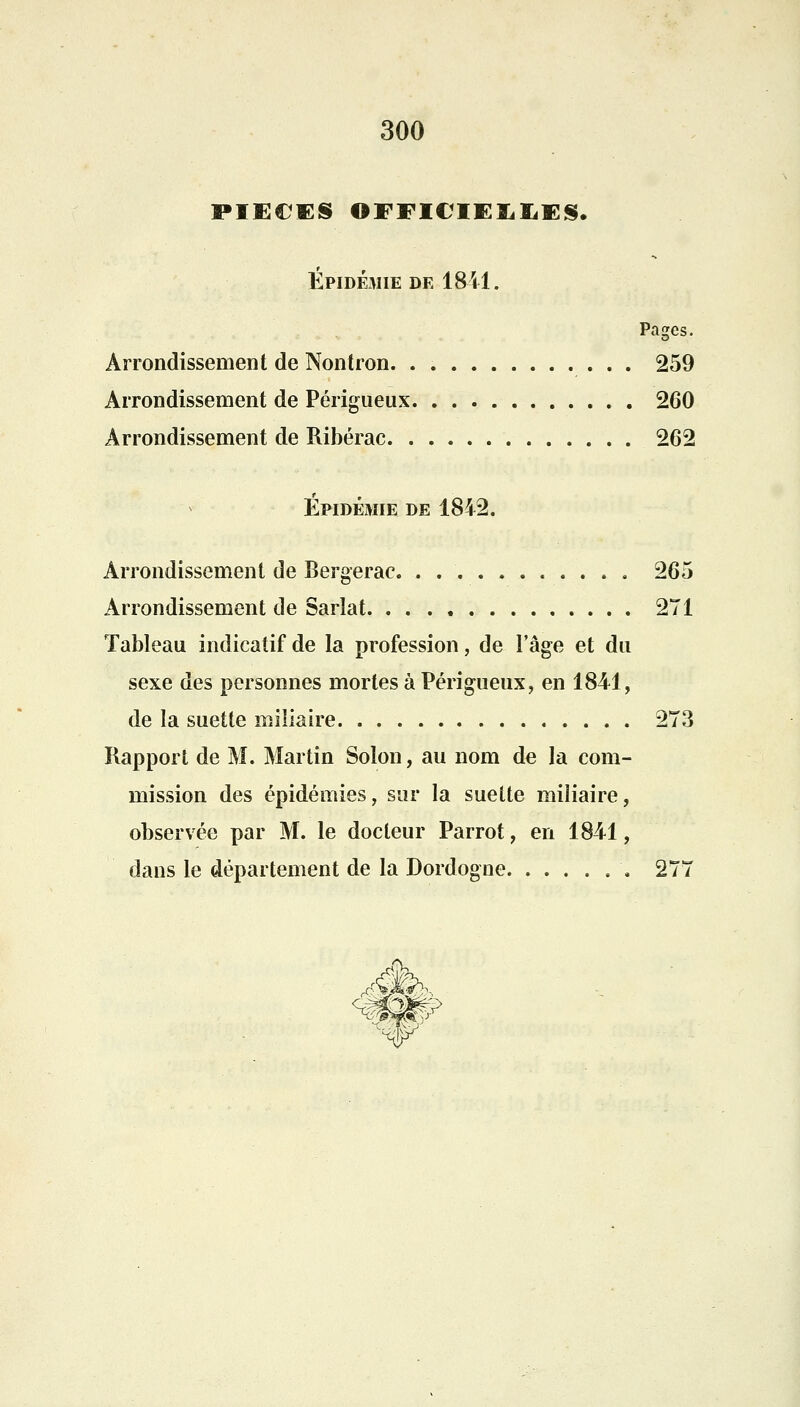 PIECES ©FFI€IEÏ,IiES. Épidémie de 18-11. Pages. Arrondissement de Nontron 259 Arrondissement de Périgueux 260 Arrondissement de Ribérac 262 Épidémie de 1842. Arrondissement de Bergerac. ........... 265 Arrondissement de Sarlat 271 Tableau indicatif de la profession, de l'âge et du sexe des personnes mortes à Périgueux, en 1841, de la suette miliaire 273 Rapport de M. Martin Solon, au nom de la com- mission des épidémies, sur la suette miliaire, observée par M. le docteur Parrot, en 1841, dans le département de la Dordogne 277