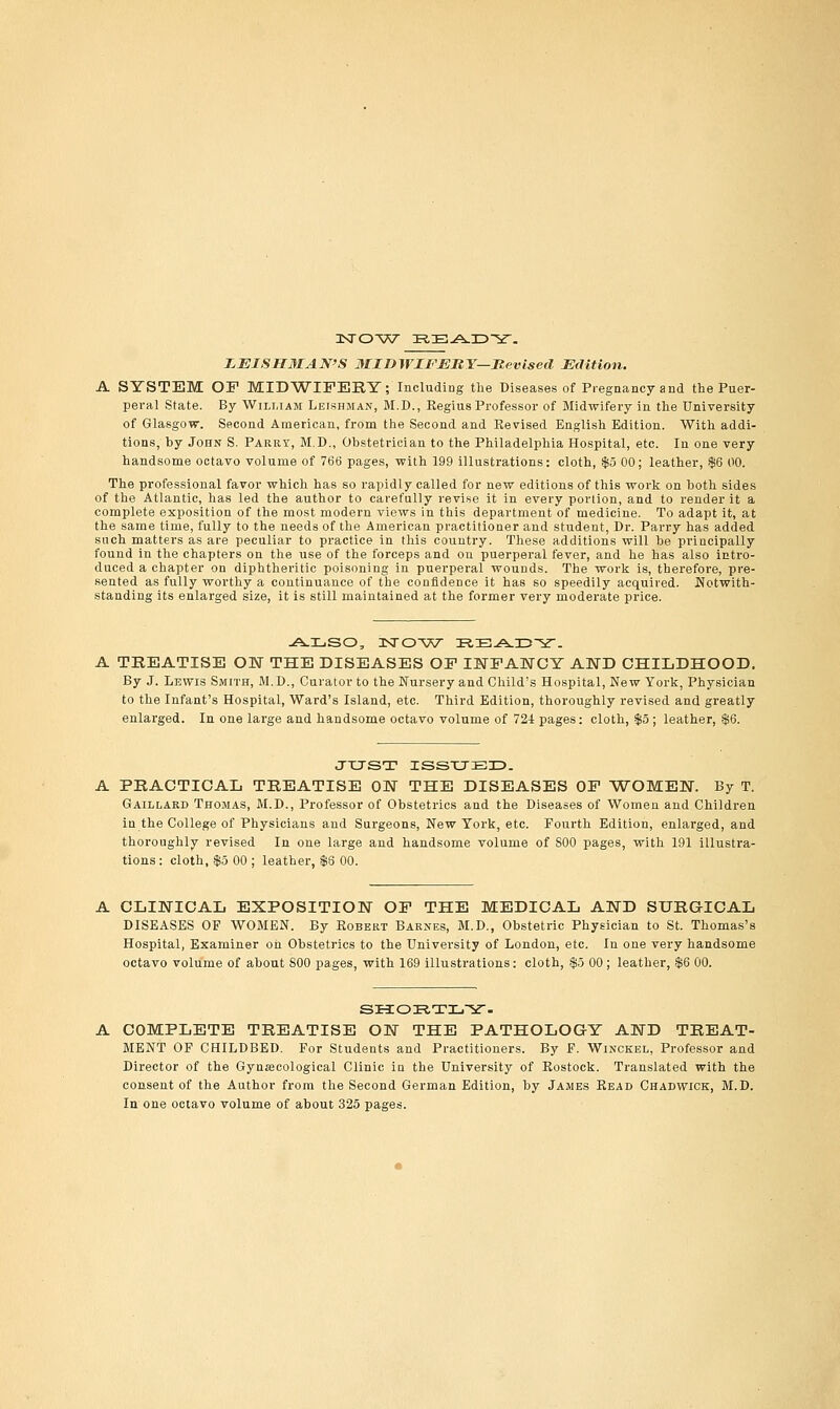 nsrov;?- iR:Eij?^jD-^ir. T^EISH3IAN>S MIDWII'BRY—Mevised Edition. A SYSTEM OF MIDWIFERY; Including the Diseases of Pregnancy and the Puer- peral State. By William Leishman, M.D., Regius Professor of Midwifery in the University of Glasgow. Second American, from the Second and Revised English Edition. With addi- tions, by John S. Parry, BI.D., Obstetrician to the Philadelphia Hospital, etc. In one very handsome octavo volume of 766 pages, with 199 illustrations: cloth, $5 00; leather, $6 00. The professional favor which has so rapidly called for new editions of this work on both sides of the Atlantic, lias led the author to carefully revise it in every portion, and to render it a complete exposition of the most modern views in this department of medicine. To adapt it, at the same time, fully to the needs of the American practitioner and student, Dr. Parry has added such matters as are peculiar to practice in this country. These additions will be principally found in the chapters on the use of the forceps and on puerperal fever, and he has also intro- duced a chapter on diphtheritic poisoning in puerperal wounds. The work is, therefoi'e, pre- sented as fully worthy a continuance of the confidence it has so speedily acquired. Jl^otwith- standiug its enlarged size, it is still maintained at the former very moderate price. A TREATISE ON THE DISEASES OF ISTFAWCY AND CHILDHOOD. By J. Lewis Smith, M.D., Curator to the Nursery and Child's Hospital, New York, Physician to the Infant's Hospital, Ward's Island, etc. Third Edition, thoroughly revised and greatly enlarged. In one large and handsome octavo volume of 724 pages: cloth, $5 ; leather, $6. JXJST ISSXJBID. PRACTICAL TREATISE ON THE DISEASES OF WOMEN. By T. Gaillard Thomas, M.D., Professor of Obstetrics and the Diseases of Women and Children in the College of Physicians and Surgeons, New York, etc. Fourth Edition, enlarged, and thoroughly revised In one large and handsome volume of SOO pages, with 191 illustra- tions: cloth, $5 00 ; leather, $6 00. A CLINICAL EXPOSITION OP THE MEDICAL AND SURGICAL DISEASES OF WOMEN. By Robert Barnes, M.D., Obstetric Physician to St. Thomas's Hospital, Examiner oh Obstetrics to the University of London, etc. In one very handsome octavo volume of about SOO pages, with 169 illustrations: cloth, $5 00; leather, $6 00. COMPLETE TREATISE ON THE PATHOLOGY AND TREAT- MENT OF CHILDBED. For Students and Practitioners. By F. Winckel, Professor and Director of the Gynaecological Clinic in the University of Rostock. Translated with the consent of the Author from the Second German Edition, by James Read Chadwick, M.D. In one octavo volume of about 325 pages.