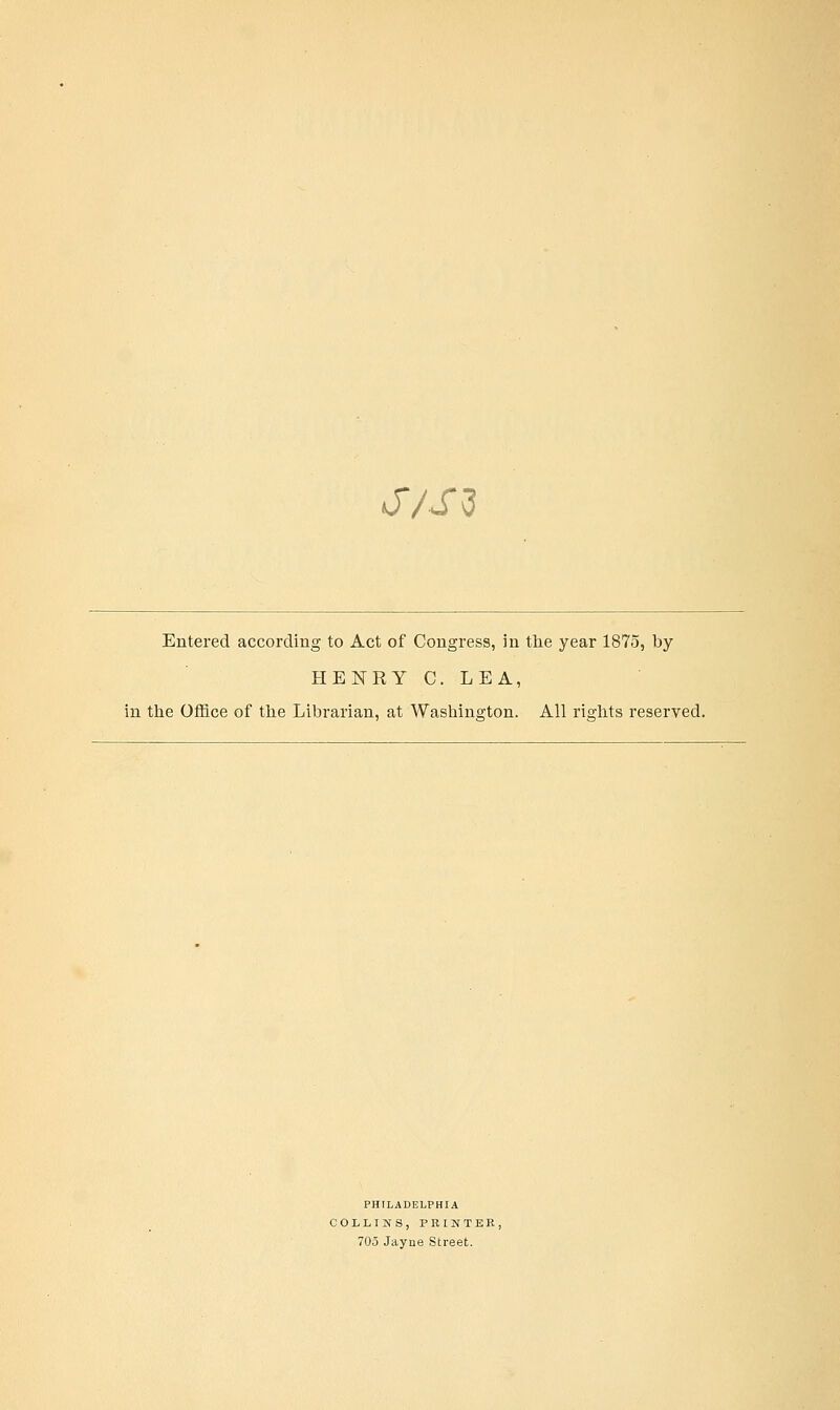 J/S^ Entered according to Act of Congress, in the year 1875, by HENRY C. LEA, in ttie Office of tlie Librarian, at Washington. All rights reserved. PHILADELPHIA COLLINS, PBINTER, 705 Jayne Street.