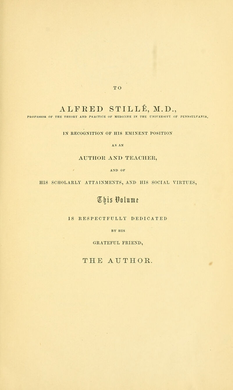 TO ALFRED STILLE, M.D., PROFKSSOK OF THE THEORY AND PKACTICE OP MEDICINE IN THE UNIVERSITY OF PENNSYLVANIA, IN RECOGNITION OP HIS EMINENT POSITION AUTHOR AISTD TEACHER,  AND OF HIS SCHOLARLY ATTAINMENTS, AND HIS SOCIAL VIRTUES, IS RESPECTFULLY DEDICATED BY HIS GRATEFUL FRIEND, THE AUTHOR.