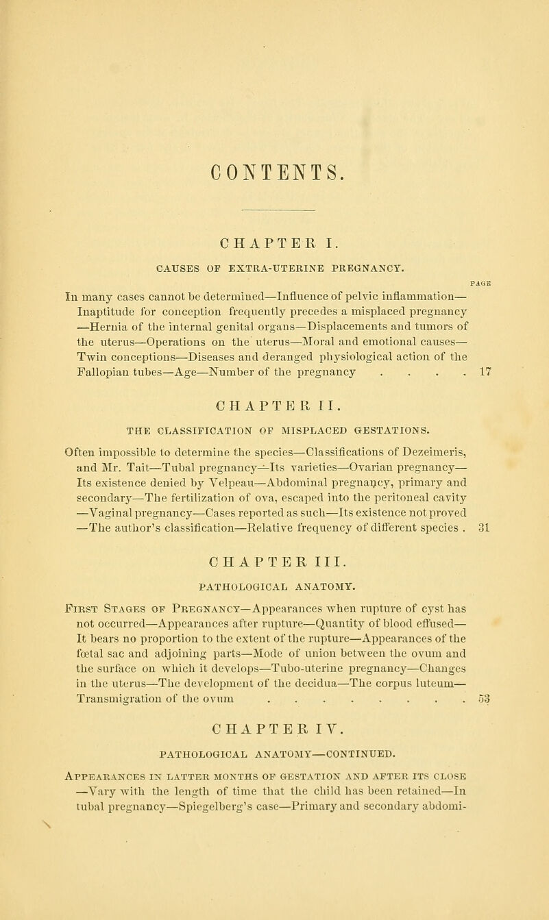 CONTENTS. CHAPTER I. CAUSES OF EXTRA-UTERINE PREGNANCY. PAGE In many cases cannot be determined—Influence of pelvic inflammation— Inaptitude for conception frequently precedes a misplaced pregnancy —Hernia of the internal genital organs—Displacements and tumors of the uterus—Operations on the uterus—Moral and emotional causes— Twin conceptions—Diseases and deranged physiological action of the Fallopian tubes—Age—Number of the pregnancy . . . .17 CH APTE R II. THE CLASSIFICATION OF MISPLACED GESTATIONS. Often impossible to determine the species—Classifications of Dezeimeris, and Mr. Tait—Tubal pregnancy-^Its varieties—Ovarian pregnancy— Its existence denied by Velpeau—Abdominal pregnancy, primary and secondary—The fertilization of ova, escaped into the peritoneal cavity —Vaginal pregnancy—Cases reported as such—Its existence not proved —The author's classification—Relative frequency of different species . 31 CHAPTER III. PATHOLOGICAL ANATOMY. First Stages op Pregnancy—Appearances when rupture of cyst has not occurred—Appearances after rupture—Quantity of blood effused— It bears no proportion to the extent of the rupture—Appearances of the foetal sac and adjoining parts—Mode of union between the ovum and the surface on which it develops—Tubo-uterine pregnancy—Changes in the uterus—The development of the decidua—The corpus luteum— Transmigration of the ovum o3 C H A P T E R I V. PATHOLOGICAL ANATOMY—CONTINUED. Appearances in latter months op gestation and after its close —Vary with the length of time that the child has been retained—In tubal pregnancy—Spiegelberg's case—Primary and secondary abdomi- \