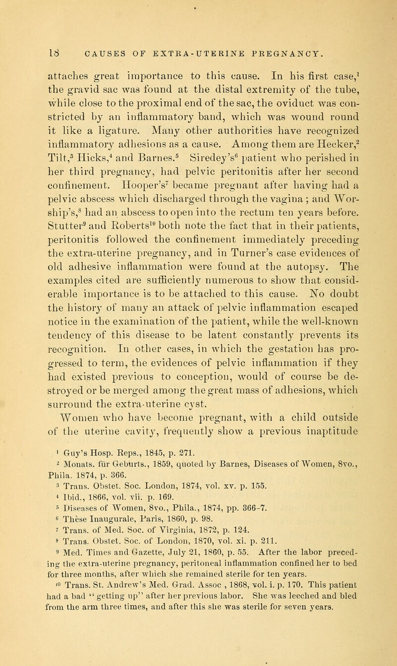 attaches great importance to this cause. In his first case,^ the gravid sac was found at the distal extremity of the tube, while close to the proximal end of the sac, the oviduct was con- stricted by an inflammatory band, which was wound round it like a ligature. Many other authorities have recognized inflammatory adhesions as a cause. Among them are Hecker,^ Tilt,^ Hicks,'' and Barnes.^ Siredey's^ patient who perished in her third pregnancy, had pelvic peritonitis after her second confinement. IlooperV became pregnant after having had a pelvic abscess which discharged through the vagina ; and Wor- ship's,^ had an abscess to open into the rectum ten years before. Stutter* and Roberts^ both note the fact that in their patients, peritonitis followed the confinement immediately preceding the extra-uterine pregnane}', and in Turner's case evidences of old adhesive inflammation were found at the autopsy. The examples cited are sufficiently numerous to show that consid- erable importance is to be attached to this cause. No doubt the history of many an attack of pelvic inflammation escaped notice in the examination of the patient, while the well-known tendency of this disease to be latent constantly prevents its recognition. In other cases, in which the gestation has pro- gressed to term, the evidences of pelvic inflammation if they had existed previous to conception, would of course be de- stroyed or be merged among the great mass of adhesions, which surround the extra-uterine cyst. Women who have become pregnant, with a child outside of the uterine cavity, frequently show a previous inaptitude • Guy's Hosp. Reps., 1845, p. 271. ^ Monats. fur Geburts., 1859, quoted by Barnes, Diseases ofWomen, Svo., Phila. 1874, p. 366. 3 Trans. Obstet. Soc. London, 1874, vol. xv. p. 155. * Ibid., 1866, vol. vii. p. 169. 5 Diseases of Women, 8vo., Phila., 1874, pp. 366-7. 6 These Inaugurale, Paris, 1860, p. 98. 7 Trans, of Med. Soc. of Virginia, 1872, p. 134. ^ Trans. Obstet. Soc. of London, 1870, vol. xi. p. 211. s Med. Times and Gazette, July 21, 1860, p. 55. After the labor preced- ing the extra-uterine pregnancy, peritoneal inflammation confined her to bed for three months, after which she remained sterile for ten years. '« Trans. St. Andrew's Med. Grad. Assoc , 1868, vol. i. p. 170. This patient had a bad  getting up after her previous labor. She was leeched and bled from the arm three times, and after this she was sterile for seven years.